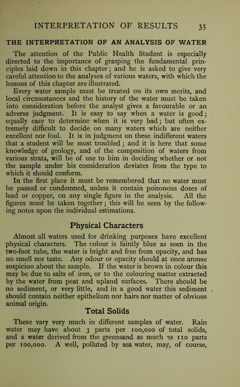 THE INTERPRETATION OF AN ANALYSIS OF WATER The attention of the Public Health Student is especially directed to the importance of grasping the fundamental prin- ciples laid down in this chapter; and he is asked to give very careful attention to the analyses of various waters, with which the lessons of this chapter are illustrated. Every water sample must be treated on its own merits, and local circumstances and the history of the water must be taken into consideration before the analyst gives a favourable or an adverse judgment. It is easy to say when a water is good; equally easy to determine when it is very bad; but often ex- tremely difficult to decide on many waters which are neither excellent nor foul. It is in judgment on these indifferent waters that a student will be most troubled ; and it is here that some knowledge of geology, and of the composition of waters from various strata, will be of use to him in deciding whether or not the sample under his consideration deviates from the type to which it should conform. In the first place it must be remembered that no water must be passed or condemned, unless it contain poisonous doses of lead or copper, on any single figure in the analysis. All the figures must be taken together; this will be seen by the follow- ing notes upon the individual estimations. Physical Characters Almost all waters used for drinking purposes have excellent physical characters. The colour is faintly blue as seen in the two-foot tube, the water is bright and free from opacity, and has no smell nor taste. Any odour or opacity should at once arouse suspicion about the sample. If the water is brown in colour this may be due to salts of iron, or to the colouring matter extracted by the water from peat and upland surfaces. There should be no sediment, or very little, and in a good water this sediment should contain neither epithelium nor hairs nor matter of obvious animal origin. Total Solids These vary very much in different samples of water. Rain water may have about 3 parts per 100,000 of total solids, and a water derived from the greensand as much as no parts per 100,000. A well, polluted by sea water, may, of course,