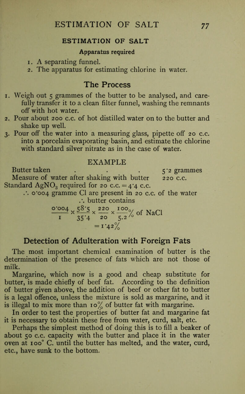 ESTIMATION OF SALT ESTIMATION OF SALT Apparatus required 1. A separating funnel. 2. The apparatus for estimating chlorine in water. The Process 1. Weigh out 5 grammes of the butter to be analysed, and care- fully transfer it to a clean filter funnel, washing the remnants off with hot water. 2. Pour about 200 c.c. of hot distilled water on to the butter and shake up well. 3. Pour off the water into a measuring glass, pipette off 20 c.c. into a porcelain evaporating basin, and estimate the chlorine with standard silver nitrate as in the case of water. EXAMPLE Butter taken . . . 5’2 grammes Measure of water after shaking with butter 220 c.c. Standard AgN03 required for 20 c.c. = 4*4 c.c. .’. o‘oo4 gramme Cl are present in 20 c.c. of the water .*. butter contains — % of NaCl 35‘4 20 5.270 = i' 42% °’004 y 58'5 220 x Detection of Adulteration with Foreign Fats The most important chemical examination of butter is the determination of the presence of fats which are not those of milk. Margarine, which now is a good and cheap substitute for butter, is made chiefly of beef fat. According to the definition of butter given above, the addition of beef or other fat to butter is a legal offence, unless the mixture is sold as margarine, and it is illegal to mix more than 10% of butter fat with margarine. In order to test the properties of butter fat and margarine fat it is necessary to obtain these free from water, curd, salt, etc. Perhaps the simplest method of doing this is to fill a beaker of about 50 c.c. capacity with the butter and place it in the water oven at ioo° C. until the butter has melted, and the water, curd, etc., have sunk to the bottom.