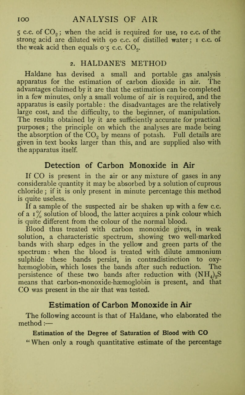 5 c.c. of C02; when the acid is required for use, io c.c. of the strong acid are diluted with 90 c.c. of distilled water; 1 c.c. of the weak acid then equals 0 5 c.c. C02. 2. HALDANE’S METHOD Haldane has devised a small and portable gas analysis apparatus for the estimation of carbon dioxide in air. The advantages claimed by it are that the estimation can be completed in a few minutes, only a small volume of air is required, and the apparatus is easily portable: the disadvantages are the relatively large cost, and the difficulty, to the beginner, of manipulation. The results obtained by it are sufficiently accurate for practical purposes; the principle on which the analyses are made being the absorption of the C02 by means of potash. Full details are given in text books larger than this, and are supplied also with the apparatus itself. Detection of Carbon Monoxide in Air If CO is present in the air or any mixture of gases in any considerable quantity it may be absorbed by a solution of cuprous chloride; if it is only present in minute percentage this method is quite useless. If a sample of the suspected air be shaken up with a few c.c. of a 1 % solution of blood, the latter acquires a pink colour which is quite different from the colour of the normal blood. Blood thus treated with carbon monoxide gives, in weak solution, a characteristic spectrum, showing two well-marked bands with sharp edges in the yellow and green parts of the spectrum : when the blood is treated with dilute ammonium sulphide these bands persist, in contradistinction to oxy- hemoglobin, which loses the bands after such reduction. The persistence of these two bands after reduction with (NH4)2S means that carbon-monoxide-hemoglobin is present, and that CO was present in the air that was tested. Estimation of Carbon Monoxide in Air The following account is that of Haldane, who elaborated the method:— Estimation of the Degree of Saturation of Blood with CO “When only a rough quantitative estimate of the percentage