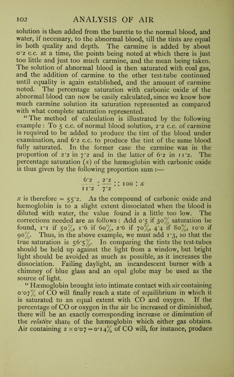 solution is then added from the burette to the normal blood, and water, if necessary, to the abnormal blood, till the tints are equal in both quality and depth. The carmine is added by about o*2 c.c. at a time, the points being noted at which there is just too little and just too much carmine, and the mean being taken. The solution of abnormal blood is then saturated with coal gas, and the addition of carmine to the other test-tube continued until equality is again established, and the amount of carmine noted. The percentage saturation with carbonic oxide of the abnormal blood can now be easily calculated, since we know how much carmine solution its saturation represented as compared with what complete saturation represented. “ The method of calculation is illustrated by the following example : To 5 c.c. of normal blood solution, 2*2 c.c. of carmine is required to be added to produce the tint of the blood under examination, and 6*2 c.c. to produce the tint of the same blood fully saturated. In the former case the carmine was in the proportion of 2 ’2 in 7*2 and in the latter of 6*2 in 11*2. The percentage saturation (.-r) of the haemoglobin with carbonic oxide is thus given by the following proportion sum :— 6*2 . 2 ’2 — : — .: 100 : x 11*2 7*2 x is therefore = 55*2. As the compound of carbonic oxide and haemoglobin is to a slight extent dissociated when the blood is diluted with water, the value found is a little too low. The corrections needed are as follows : Add o'5 if 30% saturation be found, 1 *i if 50%, 1 ’6 if 60%, 2*6 if 70%, 4^4 if 80%, io'o if 90%. Thus, in the above example, we must add 1*3, so that the true saturation is 56*5%. In comparing the tints the test-tubes should be held up against the light from a window, but bright light should be avoided as much as possible, as it increases the dissociation. Failing daylight, an incandescent burner with a chimney of blue glass and an opal globe may be used as the source of light. “ Haemoglobin brought into intimate contact with air containing o’°7% of CO will finally reach a state of equilibrium in which it is saturated to an equal extent with CO and oxygen. If the percentage of CO or oxygen in the air be increased or diminished, there will be an exactly corresponding increase or diminution of the relative share of the haemoglobin which either gas obtains. Air containing 2 xo,o7 = o*i4% of CO will, for instance, produce