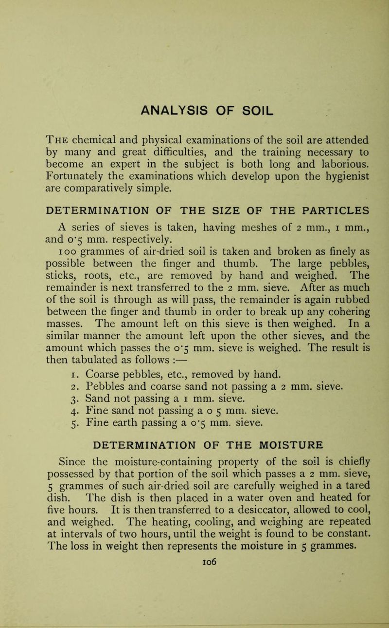 The chemical and physical examinations of the soil are attended by many and great difficulties, and the training necessary to become an expert in the subject is both long and laborious. Fortunately the examinations which develop upon the hygienist are comparatively simple. DETERMINATION OF THE SIZE OF THE PARTICLES A series of sieves is taken, having meshes of 2 mm., 1 mm., and 0'5 mm. respectively. 100 grammes of air-dried soil is taken and broken as finely as possible between the finger and thumb. The large pebbles, sticks, roots, etc., are removed by hand and weighed. The remainder is next transferred to the 2 mm. sieve. After as much of the soil is through as will pass, the remainder is again rubbed between the finger and thumb in order to break up any cohering masses. The amount left on this sieve is then weighed. In a similar manner the amount left upon the other sieves, and the amount which passes the 0*5 mm. sieve is weighed. The result is then tabulated as follows :— 1. Coarse pebbles, etc., removed by hand. 2. Pebbles and coarse sand not passing a 2 mm. sieve. 3. Sand not passing a 1 mm. sieve. 4. Fine sand not passing a o 5 mm. sieve. 5. Fine earth passing a 0*5 mm. sieve. DETERMINATION OF THE MOISTURE Since the moisture-containing property of the soil is chiefly possessed by that portion of the soil which passes a 2 mm. sieve, 5 grammes of such air-dried soil are carefully weighed in a tared dish. The dish is then placed in a water oven and heated for five hours. It is then transferred to a desiccator, allowed to cool, and weighed. The heating, cooling, and weighing are repeated at intervals of two hours, until the weight is found to be constant. The loss in weight then represents the moisture in 5 grammes.
