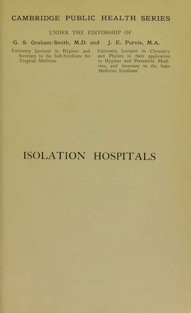 CAMBRIDGE PUBLIC HEALTH SERIES UNDER THE EDITORSHIP OF G. S. Graham-Smith, M.D. and J. E. Purvis, M.A. University Lecturer in Chemistry and Physics in their application to Hygiene and Preventive Medi- cine, and Secretary to the State Medicine Syndicate University Lecturer in Hygiene and Secretary to the Sub-Syndicate for Tropical Medicine ISOLATION HOSPITALS