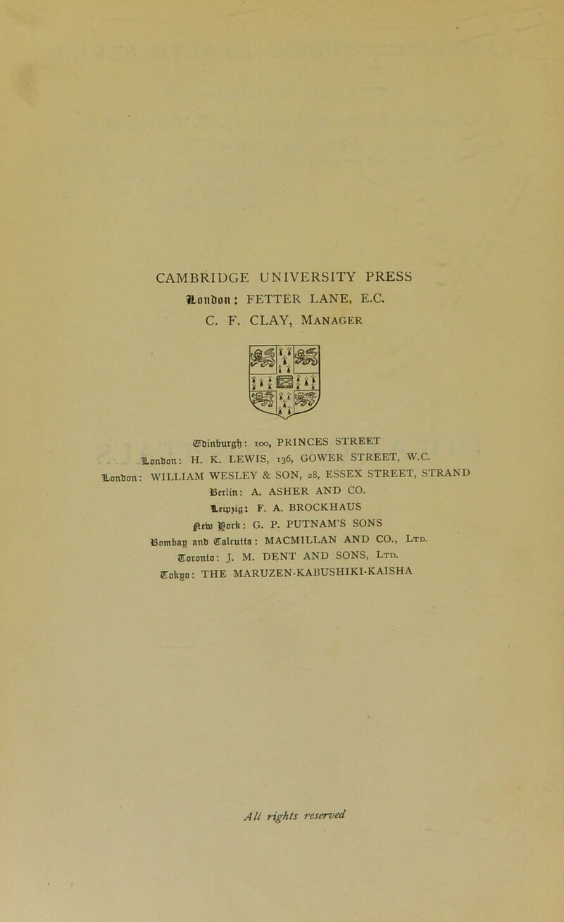 ILontJon CAMBRIDGE UNIVERSITY PRESS ?LoiiHon: FETTER LANE, E.C. C. F. CLAY, Manager ©tlMmrgl): ioo, PRINCES STREET ILonUon: H. K. LEWIS, 136, GOWER STREET, W.C. : WILLIAM WESLEY & SON, 28, ESSEX STREET, STRAND Berlin: A. ASHER AND CO. leinjig: F. A. BROCKHAUS 0eb) Sort:: G. P. PUTNAM'S SONS ISomhag anti Calcutta : MACMILLAN AND CO., Ltd. Toronto: J. M. DENT AND SONS, Ltd. STofego: THE MARUZEN-KABUSHIKI-KAISHA All rights reserved