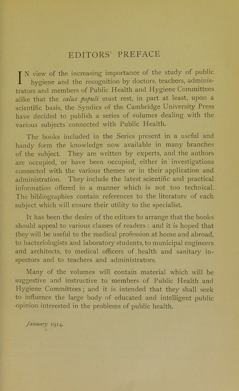 EDITORS’ PREFACE IN view of the increasing importance of the study of public hygiene and the recognition by doctors, teachers, adminis- trators and members of Public Health and Hygiene Committees alike that the salus populi must rest, in part at least, upon a scientific basis, the Syndics of the Cambridge University Press have decided to publish a series of volumes dealing with the various subjects connected with Public Health. The books included in the Series present in a useful and handy form the knowledge now available in many branches of the subject. They are written by experts, and the authors are occupied, or have been occupied, either in investigations connected with the various themes or in their application and administration. They include the latest scientific and practical information offered in a manner which is not too technical. The bibliographies contain references to the literature of each subject which will ensure their utility to the specialist. It has been the desire of the editors to arrange that the books should appeal to various classes of readers : and it is hoped that they will be useful to the medical profession at home and abroad, to bacteriologists and laboratory students, to municipal engineers and architects, to medical officers of health and sanitary in- spectors and to teachers and administrators. Many of the volumes will contain material which will be suggestive and instructive to members of Public Health and Hygiene Committees ; and it is intended that they shall seek to influence the large body of educated and intelligent public opinion interested in the problems of public health. January 1914.