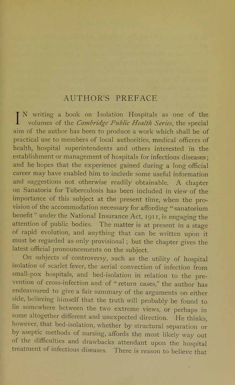 AUTHOR’S PREFACE IN writing a book on Isolation Hospitals as one of the volumes of the Cambridge Public Health Series, the special aim of the author has been to produce a work which shall be of practical use to members of local authorities, medical officers of health, hospital superintendents and others interested in the establishment or management of hospitals for infectious diseases; and he hopes that the experience gained during a long official career may have enabled him to include some useful information and suggestions not otherwise readily obtainable. A chapter on Sanatoria for Tuberculosis has been included in view of the importance of this subject at the present time, when the pro- vision of the accommodation necessary for affording “sanatorium benefit ” under the National Insurance Act, 191 r, is engaging the attention of public bodies. The matter is at present in a stage of rapid evolution, and anything that can be written upon it must be regarded as only provisional ; but the chapter gives the latest official pronouncements on the subject. On subjects of controversy, such as the utility of hospital isolation of scarlet fever, the aerial convection of infection from small-pox hospitals, and bed-isolation in relation to the pre- vention of cross-infection and of “ return cases,” the author has endeavoured to give a fair summary of the arguments on either side, believing himself that the truth will probably be found to he somewhere between the two extreme views, or perhaps in some altogether different and unexpected direction. He thinks, however, that bed-isolation, whether by structural separation or by aseptic methods of nursing, affords the most likely way out of the difficulties and drawbacks attendant upon the hospital treatment of infectious diseases. There is reason to believe that