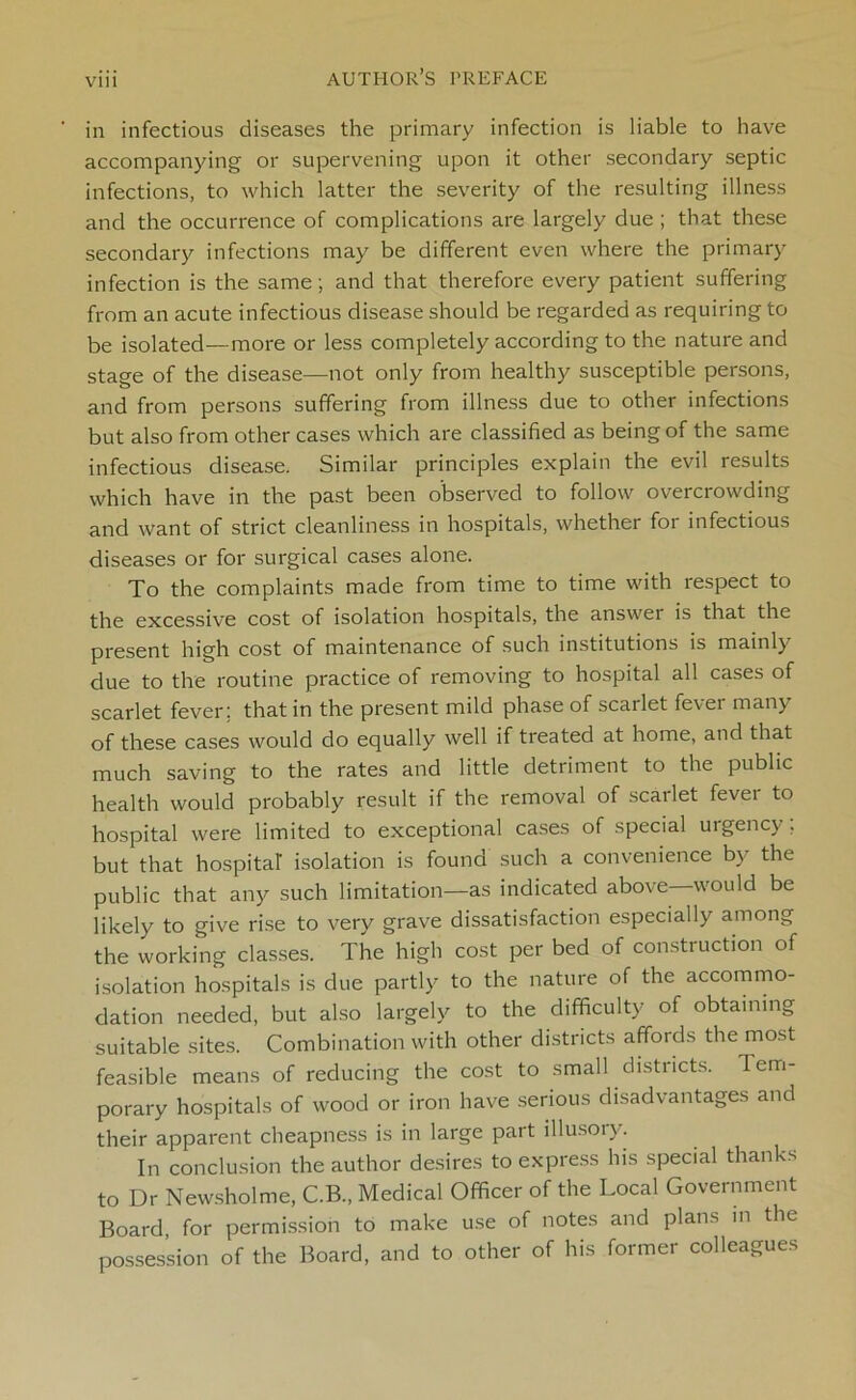 Vlll in infectious diseases the primary infection is liable to have accompanying or supervening upon it other secondary septic infections, to which latter the severity of the resulting illness and the occurrence of complications are largely due ; that these secondary infections may be different even where the primary infection is the same; and that therefore every patient suffering from an acute infectious disease should be regarded as requiring to be isolated—more or less completely according to the nature and stage of the disease—not only from healthy susceptible persons, and from persons suffering from illness due to other infections but also from other cases which are classified as being of the same infectious disease. Similar principles explain the evil results which have in the past been observed to follow overcrowding and want of strict cleanliness in hospitals, whether for infectious diseases or for surgical cases alone. To the complaints made from time to time with respect to the excessive cost of isolation hospitals, the answer is that the present high cost of maintenance of such institutions is mainly due to the routine practice of removing to hospital all cases of scarlet fever; that in the present mild phase of scarlet fevei many of these cases would do equally well if treated at home, and that much saving to the rates and little detriment to the public health would probably result if the removal of scarlet fevei to hospital were limited to exceptional cases of special urgency; but that hospital' isolation is found such a convenience b) the public that any such limitation—as indicated above—would be likely to give rise to very grave dissatisfaction especially among the working classes. The high cost per bed of construction of isolation hospitals is due partly to the nature of the accommo- dation needed, but also largely to the difficulty of obtaining suitable sites. Combination with other districts affords the most feasible means of reducing the cost to small districts. Tem- porary hospitals of wood or iron have serious disadvantages and their apparent cheapness is in large part illusoiy. In conclusion the author desires to express his special thanks to Dr Newsholme, C.B., Medical Officer of the Local Government Board for permission to make use of notes and plans in the possession of the Board, and to other of his former colleagues