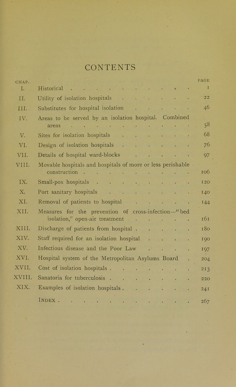 CONTENTS CHAP. I. Historical . • PAGE ii. Utility of isolation hospitals 22 in. Substitutes for hospital isolation 46 IV. Areas to be served by an isolation hospital, areas ....... Combined ss V. Sites for isolation hospitals . 68 VI. Design of isolation hospitals . 76 VII. Details of hospital ward-blocks . 97 VIII. Movable hospitals and hospitals of more or less perishable construction ......... 106 IX. Small-pox hospitals ..... 120 X. Port sanitary hospitals .... 140 XI. Removal of patients to hospital 144 XII. Measures for the prevention of cross-infection—“bed isolation,” open-air treatment ..... 161 XIII. Discharge of patients from hospital . . 180 XIV. Staff required for an isolation hospital . I90 XV. Infectious disease and the Poor Law 197 XVI. Hospital system of the Metropolitan Asylums Board 204 XVII. Cost of isolation hospitals .... . 213 XVIII. Sanatoria for tuberculosis .... 220 XIX. Examples of isolation hospitals . . 241 Index 267