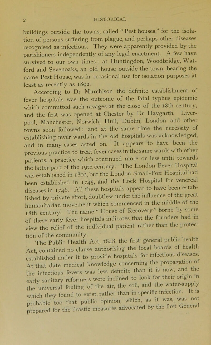 buildings outside the towns, called “ Pest houses,” for the isola- tion of persons suffering from plague, and perhaps other diseases recognised as infectious. 1 hey were apparently provided by the parishioners independently of any legal enactment. A few have survived to our own times; at Huntingdon, Woodbridge, Wat- ford and Sevenoaks, an old house outside the town, bearing the name Pest House, was in occasional use for isolation purposes at least as recently as 1892. According to Dr Murchison the definite establishment of fever hospitals was the outcome of the fatal typhus epidemic which committed such ravages at the close of the 18th century, and the first was opened at Chester by Dr Haygarth. Liver- pool, Manchester, Norwich, Hull, Dublin, London and other towns soon followed ; and at the same time the necessity of establishing fever wards in the old hospitals was acknowledged, and in many cases acted on. It appears to have been the previous practice to treat fever cases in the same wards with other patients, a practice which continued more or less until towards the latter part of the 19th century. The London Fever Hospital was established in 1802, but the London Small-Pox Hospital had been established in 1/45, and the Lock Hospital for venereal diseases in 1746. All these hospitals appear to have been estab- lished by private effort, doubtless under the influence of the great humanitarian movement which commenced in the middle of the 18th century. The name “ House of Recovery” borne by some of these early fever hospitals indicates that the founders had in view the relief of the individual patient rather than the protec- tion of the community. The Public Health Act, 1848, the first general public health Act contained no clause authorising the local boards of health established under it to provide hospitals for infectious diseases At that date medical knowledge concerning the propagation of the infectious fevers was less definite than it is now, and the early sanitary reformers were inclined to look for their origin in the universal fouling of the air, the soil, and the water-supp y which they found to exist, rather than in specific infection. It is probable too that public opinion, which as it^was, was not prepared for the drastic measures advocated by the first Geneial