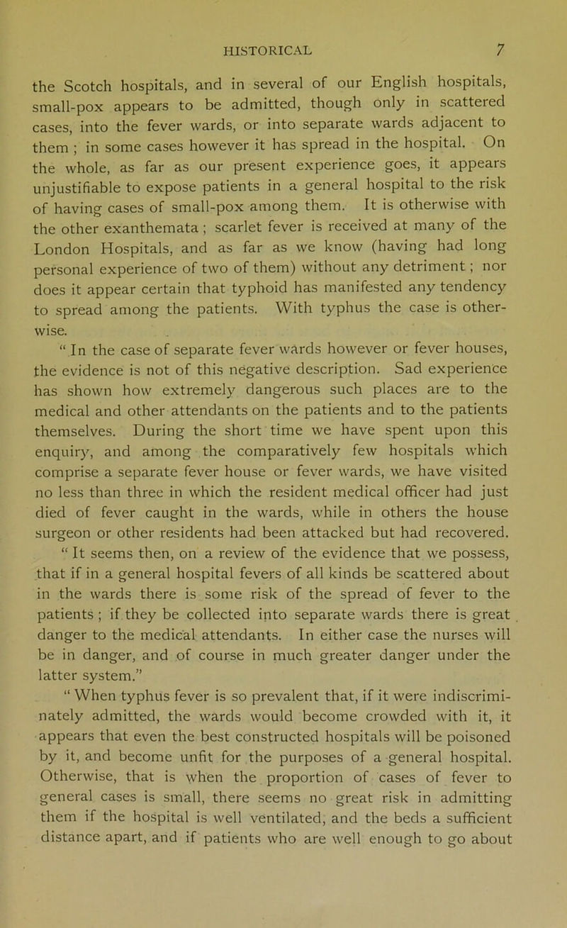 the Scotch hospitals, and in several of our English hospitals, small-pox appears to be admitted, though only in scattered cases, into the fever wards, or into separate wards adjacent to them ; in some cases however it has spread in the hospital. On the whole, as far as our present experience goes, it appears unjustifiable to expose patients in a general hospital to the risk of having cases of small-pox among them. It is otherwise with the other exanthemata; scarlet fever is received at many of the London Hospitals, and as far as we know (having had long personal experience of two of them) without any detriment; nor does it appear certain that typhoid has manifested any tendency to spread among the patients. With typhus the case is other- wise. “In the case of separate fever wards however or fever houses, the evidence is not of this negative description. Sad experience has shown how extremely dangerous such places are to the medical and other attendants on the patients and to the patients themselves. During the short time we have spent upon this enquiry, and among the comparatively few hospitals which comprise a separate fever house or fever wards, we have visited no less than three in which the resident medical officer had just died of fever caught in the wards, while in others the house surgeon or other residents had been attacked but had recovered. “ It seems then, on a review of the evidence that we possess, that if in a general hospital fevers of all kinds be scattered about in the wards there is some risk of the spread of fever to the patients ; if they be collected into separate wards there is great danger to the medical attendants. In either case the nurses will be in danger, and of course in much greater danger under the latter system.” “ When typhus fever is so prevalent that, if it were indiscrimi- nately admitted, the wards would become crowded with it, it appears that even the best constructed hospitals will be poisoned by it, and become unfit for the purposes of a general hospital. Otherwise, that is when the proportion of cases of fever to general cases is small, there seems no great risk in admitting them if the hospital is well ventilated, and the beds a sufficient distance apart, and if patients who are well enough to go about