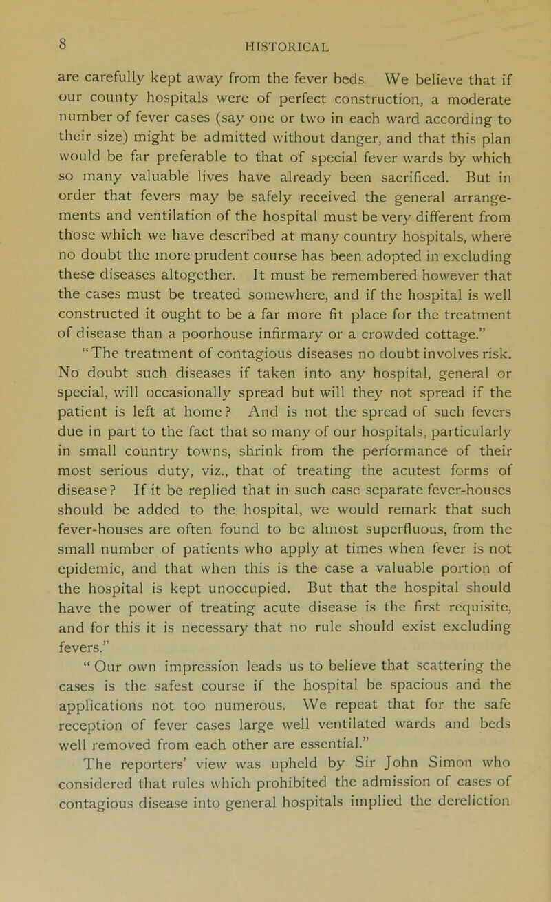 are carefully kept away from the fever beds. We believe that if our county hospitals were of perfect construction, a moderate number of fever cases (say one or two in each ward according to their size) might be admitted without danger, and that this plan would be far preferable to that of special fever wards by which so many valuable lives have already been sacrificed. But in order that fevers may be safely received the general arrange- ments and ventilation of the hospital must be very different from those which we have described at many country hospitals, where no doubt the more prudent course has been adopted in excluding these diseases altogether. It must be remembered however that the cases must be treated somewhere, and if the hospital is well constructed it ought to be a far more fit place for the treatment of disease than a poorhouse infirmary or a crowded cottage.” “The treatment of contagious diseases no doubt involves risk. No doubt such diseases if taken into any hospital, general or special, will occasionally spread but will they not spread if the patient is left at home ? And is not the spread of such fevers due in part to the fact that so many of our hospitals, particularly in small country towns, shrink from the performance of their most serious duty, viz., that of treating the acutest forms of disease? If it be replied that in such case separate fever-houses should be added to the hospital, we would remark that such fever-houses are often found to be almost superfluous, from the small number of patients who apply at times when fever is not epidemic, and that when this is the case a valuable portion of the hospital is kept unoccupied. But that the hospital should have the power of treating acute disease is the first requisite, and for this it is necessary that no rule should exist excluding fevers.” “ Our own impression leads us to believe that scattering the cases is the safest course if the hospital be spacious and the applications not too numerous. We repeat that for the safe reception of fever cases large well ventilated wards and beds well removed from each other are essential.” The reporters’ view was upheld by Sir John Simon who considered that rules which prohibited the admission of cases of contagious disease into general hospitals implied the dereliction