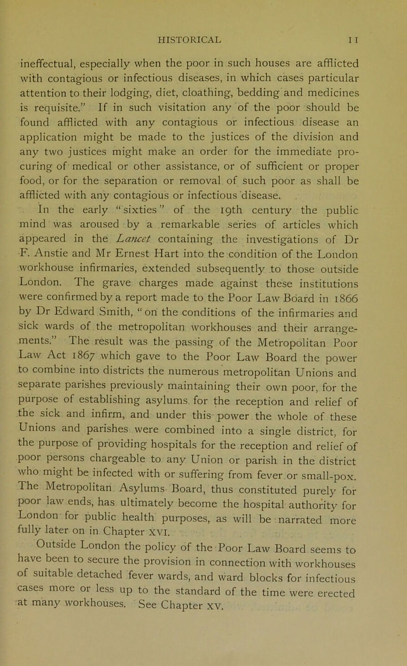 ineffectual, especially when the poor in such houses are afflicted with contagious or infectious diseases, in which cases particular attention to their lodging, diet, cloathing, bedding and medicines is requisite.” If in such visitation any of the poor should be found afflicted with any contagious or infectious disease an application might be made to the justices of the division and any two justices might make an order for the immediate pro- curing of medical or other assistance, or of sufficient or proper food, or for the separation or removal of such poor as shall be afflicted with any contagious or infectious disease. In the early “sixties” of the 19th century the public mind was aroused by a remarkable series of articles which appeared in the La7icct containing the investigations of Dr F. Anstie and Mr Ernest Hart into the condition of the London workhouse infirmaries, extended subsequently to those outside London. The grave charges made against these institutions were confirmed by a report made to the Poor Law Board in 1866 by Dr Edward Smith, “on the conditions of the infirmaries and sick wards of the metropolitan workhouses and their arrange- ments.” The result was the passing of the Metropolitan Poor Law Act 1867 which gave to the Poor Law Board the power to combine into districts the numerous metropolitan Unions and separate parishes previously maintaining their own poor, for the purpose of establishing asylums for the reception and relief of the sick and infirm, and under this power the whole of these Unions and parishes were combined into a single district, for the purpose of providing hospitals for the reception and relief of poor persons chargeable to any Union or parish in the district who might be infected with or suffering from fever or small-pox. The Metropolitan Asylums Board, thus constituted purely for poor law ends, has ultimately become the hospital authority for London for public health purposes, as will be narrated more fully later on in Chapter XVI. Outside London the policy of the Poor Law Board seems to have been to secure the provision in connection with workhouses of suitable detached fever wards, and ward blocks for infectious cases more or less up to the standard of the time were erected at many workhouses. See Chapter xv.