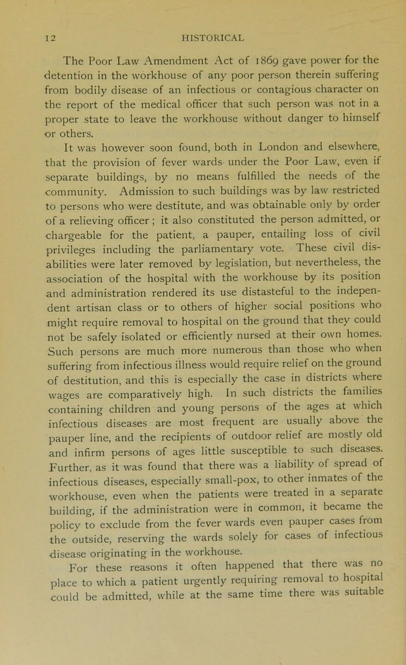 The Poor Law Amendment Act of 1869 gave power for the detention in the workhouse of any poor person therein suffering from bodily disease of an infectious or contagious character on the report of the medical officer that such person was not in a proper state to leave the workhouse without danger to himself or others. It was however soon found, both in London and elsewhere, that the provision of fever wards under the Poor Law, even if separate buildings, by no means fulfilled the needs of the community. Admission to such buildings was by law restricted to persons who were destitute, and was obtainable only by order of a relieving officer; it also constituted the person admitted, or chargeable for the patient, a pauper, entailing loss of civil privileges including the parliamentary vote. These civil dis- abilities were later removed by legislation, but nevertheless, the association of the hospital with the workhouse by its position and administration rendered its use distasteful to the indepen- dent artisan class or to others of higher social positions who might require removal to hospital on the ground that they could not be safely isolated or efficiently nursed at their own homes. Such persons are much more numerous than those who when suffering from infectious illness would require relief on the ground of destitution, and this is especially the case in districts where wages are comparatively high. In such districts the families containing children and young persons of the ages at which infectious diseases are most frequent are usually above the pauper line, and the recipients of outdoor relief are mostly old and infirm persons of ages little susceptible to such diseases. Further, as it was found that there was a liability of spread of infectious diseases, especially small-pox, to other inmates of the workhouse, even when the patients were treated in a sepaiate building, if the administration were in common, it became the policy to exclude from the fever wards even pauper cases fiom the outside, reserving the wards solely for cases of infectious disease originating in the workhouse. For these reasons it often happened that there was no place to which a patient urgently requiring removal to hospital could be admitted, while at the same time there was suitable