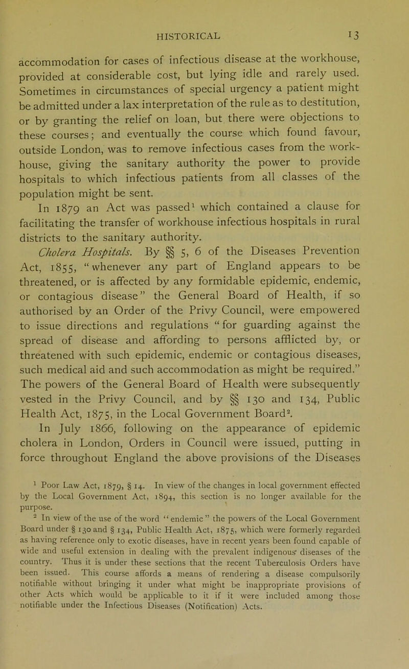 accommodation for cases of infectious disease at the woikhouse, provided at considerable cost, but lying idle and rarely used. Sometimes in circumstances of special urgency a patient might be admitted under a lax interpretation of the rule as to destitution, or by granting the relief on loan, but there were objections to these courses; and eventually the course which found favour, outside London, was to remove infectious cases from the work- house, giving the sanitary authority the power to provide hospitals to which infectious patients from all classes of the population might be sent. In 1879 an Act was passed1 which contained a clause for facilitating the transfer of workhouse infectious hospitals in rural districts to the sanitary authority. Cholera Hospitals. By §§ 5, 6 of the Diseases Prevention Act, 1855, “whenever any part of England appears to be threatened, or is affected by any formidable epidemic, endemic, or contagious disease” the General Board of Health, if so authorised by an Order of the Privy Council, were empowered to issue directions and regulations “ for guarding against the spread of disease and affording to persons afflicted by, or threatened with such epidemic, endemic or contagious diseases, such medical aid and such accommodation as might be required.” The powers of the General Board of Health were subsequently vested in the Privy Council, and by §§ 130 and 134, Public Health Act, 1875, in the Local Government Board2. In July 1866, following on the appearance of epidemic cholera in London, Orders in Council were issued, putting in force throughout England the above provisions of the Diseases 1 Poor Law Act, 1879, § H- *n view of the changes in local government effected by the Local Government Act, 1894, this section is no longer available for the purpose. 2 In view of the use of the word “endemic ” the powers of the Local Government Board under § 130 and § 134, Public Health Act, 1875, which were formerly regarded as having reference only to exotic diseases, have in recent years been found capable of wide and useful extension in dealing with the prevalent indigenous- diseases of the country. Thus it is under these sections that the recent Tuberculosis Orders have been issued. This course affords a means of rendering a disease compulsorily notifiable without bringing it under what might be inappropriate provisions of other Acts which would be applicable to it if it were included among those notifiable under the Infectious Diseases (Notification) Acts.