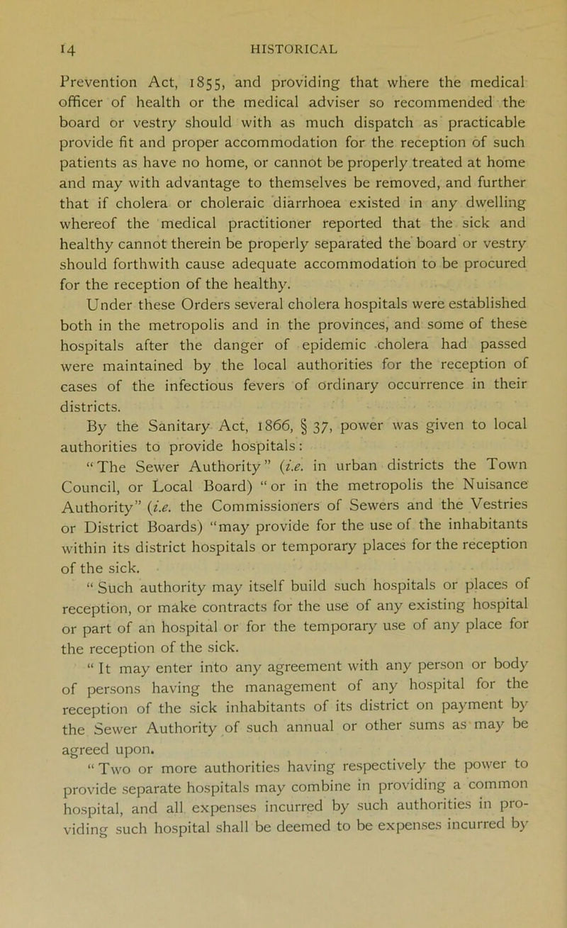 Prevention Act, 1855, and providing that where the medical officer of health or the medical adviser so recommended the board or vestry should with as much dispatch as practicable provide fit and proper accommodation for the reception of such patients as have no home, or cannot be properly treated at home and may with advantage to themselves be removed, and further that if cholera or choleraic diarrhoea existed in any dwelling whereof the medical practitioner reported that the sick and healthy cannot therein be properly separated the board or vestry should forthwith cause adequate accommodation to be procured for the reception of the healthy. Under these Orders several cholera hospitals were established both in the metropolis and in the provinces, and some of these hospitals after the danger of epidemic cholera had passed were maintained by the local authorities for the reception of cases of the infectious fevers of ordinary occurrence in their districts. By the Sanitary Act, 1866, § 37, power was given to local authorities to provide hospitals: “The Sewer Authority” (i.e. in urban districts the Town Council, or Local Board) “or in the metropolis the Nuisance Authority” (i.e. the Commissioners of Sewers and the Vestries or District Boards) “may provide for the use of the inhabitants within its district hospitals or temporary places for the reception of the sick. “ Such authority may itself build such hospitals or places of reception, or make contracts for the use of any existing hospital or part of an hospital or for the temporary use of any place for the reception of the sick. “ It may enter into any agreement with any person or body of persons having the management of any hospital for the reception of the sick inhabitants of its district on payment by the Sewer Authority of such annual or other sums as may be agreed upon. “ Two or more authorities having respectively the power to provide separate hospitals may combine in providing a common hospital, and all expenses incurred by such authorities in pro- viding such hospital shall be deemed to be expenses incurred by