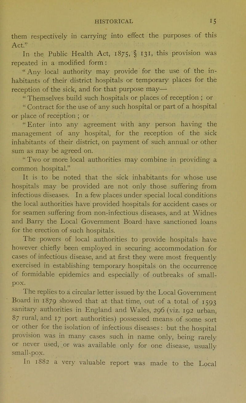 them respectively in carrying into effect the purposes of this Act.” In the Public Health Act, 1875, § 131, this provision was repeated in a modified form : “ Any local authority may provide for the use of the in- habitants of their district hospitals or temporary places for the reception of the sick, and for that purpose may— “ Themselves build such hospitals or places of reception ; or “ Contract for the use of any such hospital or part of a hospital or place of reception ; or “ Enter into any agreement with any person having the management of any hospital, for the reception of the sick inhabitants of their district, on payment of such annual or other sum as may be agreed on. “Two or more local authorities may combine in providing a common hospital.” It is to be noted that the sick inhabitants for whose use hospitals may be provided are not only those suffering from infectious diseases. In a few places under special local conditions the local authorities have provided hospitals for accident cases or for seamen suffering from non-infectious diseases, and at Widnes and Barry the Local Government Board have sanctioned loans for the erection of such hospitals. The powers of local authorities to provide hospitals have however chiefly been employed in securing accommodation for cases of infectious disease, and at first they were most frequently exercised in establishing temporary hospitals on the occurrence of formidable epidemics and especially of outbreaks of small- pox. The replies to a circular letter issued by the Local Government Board in 1879 showed that at that time, out of a total of 1593 sanitary authorities in England and Wales, 296 (viz. 192 urban, 87 rural, and 17 port authorities) possessed means of some sort or other for the isolation of infectious diseases: but the hospital provision was in many cases such in name only, being rarely or never used, or was available only for one disease, usually small-,pox. In 1882 a very valuable report was made to the Local