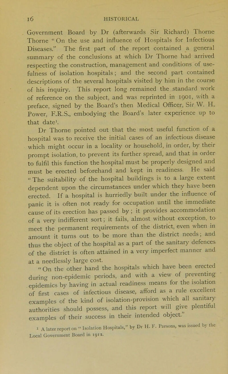 Government Board by Dr (afterwards Sir Richard) Thorne Thorne “On the use and influence of Hospitals for Infectious Diseases.” The first part of the report contained a general summary of the conclusions at which Dr Thorne had arrived respecting the construction, management and conditions of use- fulness of isolation hospitals ; and the second part contained descriptions of the several hospitals visited by him in the course of his inquiry. This report long remained the standard work of reference on the subject, and was reprinted in 19°1 > with a preface, signed by the Board’s then Medical Officer, Sir W. H. Power, F.R.S., embodying the Board’s later experience up to that date1. Dr Thorne pointed out that the most useful function of a hospital was to receive the initial cases of an infectious disease which might occur in a locality or household, in order, by their prompt isolation, to prevent its further spread, and that in order to fulfil this function the hospital must be properly designed and must be erected beforehand and kept in readiness. He said “ The suitability of the hospital buildings is to a large extent dependent upon the circumstances under which they have been erected. If a hospital is hurriedly built under the influence of panic it is often not ready for occupation until the immediate cause of its erection has passed by; it provides accommodation of a very indifferent sort; it fails, almost without exception, to meet the permanent requirements of the district, even when in amount it turns out to be more than the district needs; and thus the object of the hospital as a part of the sanitary defences of the district is often attained in a very imperfect manner and at a needlessly large cost. “On the other hand the hospitals which have been elected during non-epidemic periods, and with a view of preventing epidemics by having in actual readiness means for the isolation of first cases of infectious disease, afford as a rule excellent examples of the kind of isolation-provision which all sanitary authorities should possess, and this report will give plentiful examples of their success in their intended object. 1 A later report on “ Isolation Hospitals,” by Dr H. F. Parsons, was issued by the Local Government Board in 1912.