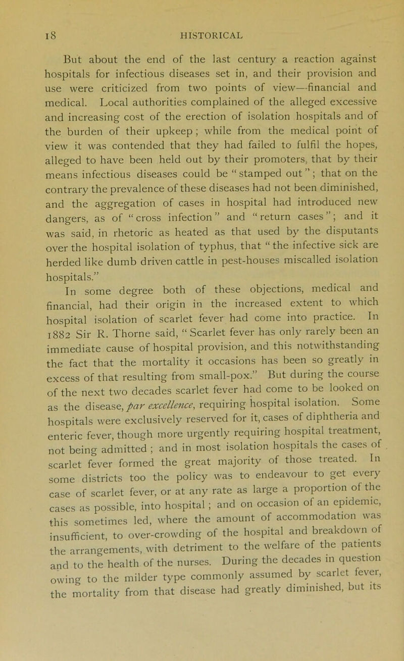 But about the end of the last century a reaction against hospitals for infectious diseases set in, and their provision and use were criticized from two points of view—financial and medical. Local authorities complained of the alleged excessive and increasing cost of the erection of isolation hospitals and of the burden of their upkeep ; while from the medical point of view it was contended that they had failed to fulfil the hopes, alleged to have been held out by their promoters, that by their means infectious diseases could be “stamped out”; that on the contrary the prevalence of these diseases had not been diminished, and the aggregation of cases in hospital had introduced new dangers, as of “cross infection” and “return cases”; and it was said, in rhetoric as heated as that used by the disputants over the hospital isolation of typhus, that “ the infective sick are herded like dumb driven cattle in pest-houses miscalled isolation hospitals.” In some degree both of these objections, medical and financial, had their origin in the increased extent to which hospital isolation of scarlet fever had come into practice. In 1882 Sir R. Thorne said, “Scarlet fever has only rarely been an immediate cause of hospital provision, and this notwithstanding the fact that the mortality it occasions has been so greatly in excess of that resulting from small-pox.” But during the course of the next two decades scarlet fever had come to be looked on as the disease, par excellence, requiring hospital isolation. Some hospitals were exclusively reserved for it, cases of diphtheiia and enteric fever, though more urgently requiring hospital treatment, not being admitted ; and in most isolation hospitals the cases of scarlet fever formed the great majority of those treated. In some districts too the policy was to endeavour to get every case of scarlet fever, or at any rate as large a proportion of the cases as possible, into hospital ; and on occasion of an epidemic, this sometimes led, where the amount of accommodation was insufficient, to over-crowding of the hospital and breakdown of the arrangements, with detriment to the welfare of the patients and to the health of the nurses. During the decades in question owing to the milder type commonly assumed by scarlet fever, the mortality from that disease had greatly diminished, but its