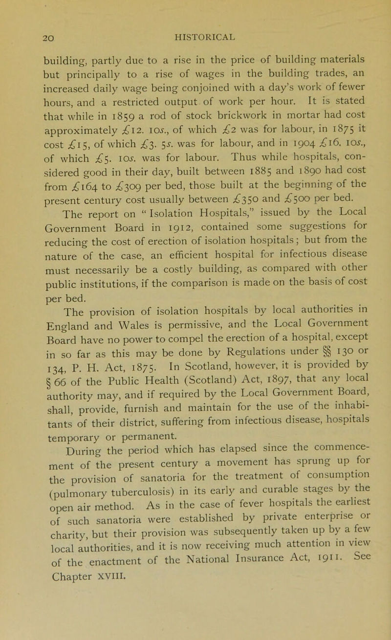 building, partly due to a rise in the price of building materials but principally to a rise of wages in the building trades, an increased daily wage being conjoined with a day’s work of fewer hours, and a restricted output of work per hour. It is stated that while in 1859 a rod of stock brickwork in mortar had cost approximately £12. \os., of which £2 was for labour, in 1875 it cost £15, of which £3. 5s. was for labour, and in 1904 £16. ICtf., of which £5. iox was for labour. Thus while hospitals, con- sidered good in their day, built between 1885 and 1890 had cost from £164 to £309 per bed, those built at the beginning of the present century cost usually between ,£35° an<^ ^500 Per bed. The report on “ Isolation Hospitals,” issued by the Local Government Board in 1912, contained some suggestions for reducing the cost of erection of isolation hospitals; but from the nature of the case, an efficient hospital for infectious disease must necessarily be a costly building, as compared with other public institutions, if the comparison is made on the basis of cost per bed. The provision of isolation hospitals by local authorities in England and Wales is permissive, and the Local Government Board have no power to compel the erection of a hospital, except in so far as this may be done by Regulations under §§ 130 or 134, P. H. Act, 1875. In Scotland, however, it is provided by § 66 of the Public Health (Scotland) Act, 1897, that any local authority may, and if required by the Local Government Board, shall, provide, furnish and maintain for the use of the inhabi- tants of their district, suffering from infectious disease, hospitals temporary or permanent. During the period which has elapsed since the commence- ment of the present century a movement has sprung up for the provision of sanatoria for the treatment of consumption (pulmonary tuberculosis) in its early and curable stages by the open air method. As in the case of fever hospitals the earliest of such sanatoria were established by private enterprise or charity, but their provision was subsequently taken up by a few local authorities, and it is now receiving much attention in view of the enactment of the National Insurance Act, 1911. See Chapter XVIII.