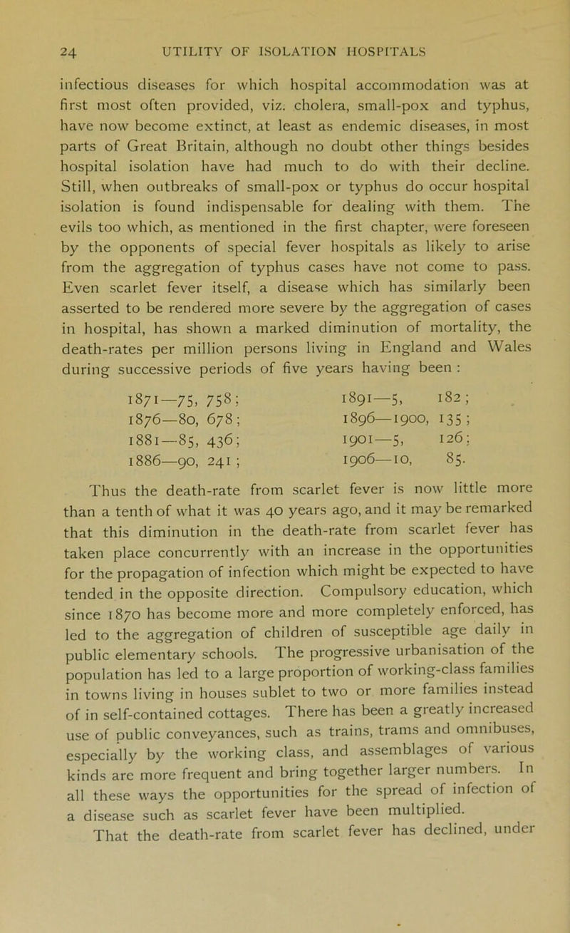 infectious diseases for which hospital accommodation was at first most often provided, viz. cholera, small-pox and typhus, have now become extinct, at least as endemic diseases, in most parts of Great Britain, although no doubt other things besides hospital isolation have had much to do with their decline. Still, when outbreaks of small-pox or typhus do occur hospital isolation is found indispensable for dealing with them. The evils too which, as mentioned in the first chapter, were foreseen by the opponents of special fever hospitals as likely to arise from the aggregation of typhus cases have not come to pass. Even scarlet fever itself, a disease which has similarly been asserted to be rendered more severe by the aggregation of cases in hospital, has shown a marked diminution of mortality, the death-rates per million persons living in England and Wales during successive periods of five years having been : Thus the death-rate from scarlet fever is now little more than a tenth of what it was 40 years ago, and it may be remarked that this diminution in the death-rate from scarlet fever has taken place concurrently with an increase in the opportunities for the propagation of infection which might be expected to have tended in the opposite direction. Compulsory education, which since 1870 has become more and more completely enforced, has led to the aggregation of children of susceptible age daily in public elementary schools. The progressive urbanisation of the population has led to a large proportion of working-class families in towns living in houses sublet to two or more families instead of in self-contained cottages. There has been a greatly increased use of public conveyances, such as trains, trams and omnibuses, especially by the working class, and assemblages of various kinds are more frequent and bring together larger numbers. In all these ways the opportunities for the spread of infection of a disease such as scarlet fever have been multiplied. That the death-rate from scarlet fever has declined, under 1871—75, 758; 1876—80, 678; 1881—85, 436; 1886—go, 241 ; 1891—5, 182; 1896—1900, 135; 1901—5, 126; 1906—10, 85.