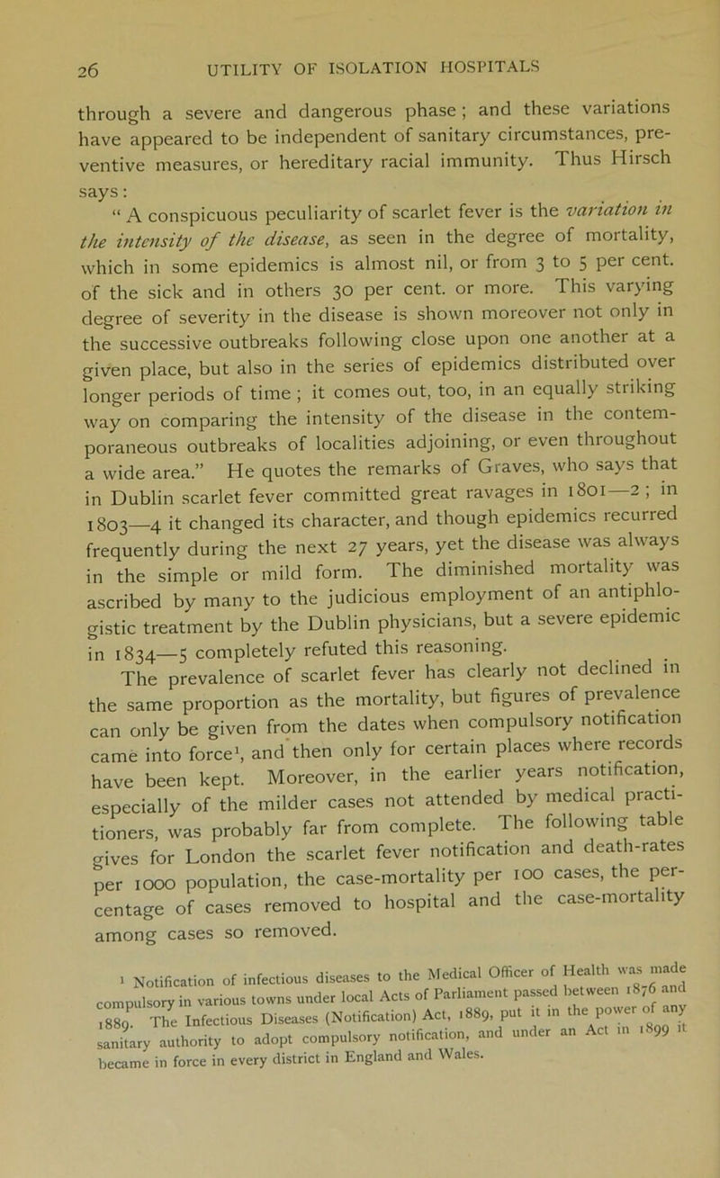 through a severe and dangerous phase ; and these variations have appeared to be independent of sanitary circumstances, pre- ventive measures, or hereditary racial immunity. Thus Hirsch says: “ A conspicuous peculiarity of scarlet fever is the variation in the intensity of the disease, as seen in the degree of mortality, which in some epidemics is almost nil, or from 3 to 5 per cent, of the sick and in others 30 per cent, or more. This varying degree of severity in the disease is shown moreover not only in the successive outbreaks following close upon one another at a given place, but also in the series of epidemics distributed over longer periods of time ; it comes out, too, in an equally striking way on comparing the intensity of the disease in the contem- poraneous outbreaks of localities adjoining, or even thioughout a wide area.” He quotes the remarks of Graves, who says that in Dublin scarlet fever committed great ravages in 1801—2 ; m ! 803—4 it changed its character, and though epidemics recurred frequently during the next 27 years, yet the disease was always in the simple or mild form. The diminished mortality was ascribed by many to the judicious employment of an antiphlo- gistic treatment by the Dublin physicians, but a severe epidemic in 1834—5 completely refuted this reasoning. The prevalence of scarlet fever has clearly not declined in the same proportion as the mortality, but figures of prevalence can only be given from the dates when compulsory notification came into force1, and then only for certain places where records have been kept. Moreover, in the earlier years notification, especially of the milder cases not attended by medical practi- tioners, was probably far from complete. The following table o-ives for London the scarlet fever notification and death-rates per 1000 population, the case-mortality per 100 cases, the per- centage of cases removed to hospital and the case-mortality among cases so removed. 1 Notification of infectious diseases to the Medical Officer of Health was made compulsory in various towns under local Acts of Parliament passed between .8,6 and 889 The Infectious Diseases (Notification) Act, 1889, put it ,n the Power of any sanitary authority to adopt compulsory notification, and under an Act in .899 became in force in every district in England and Wales.