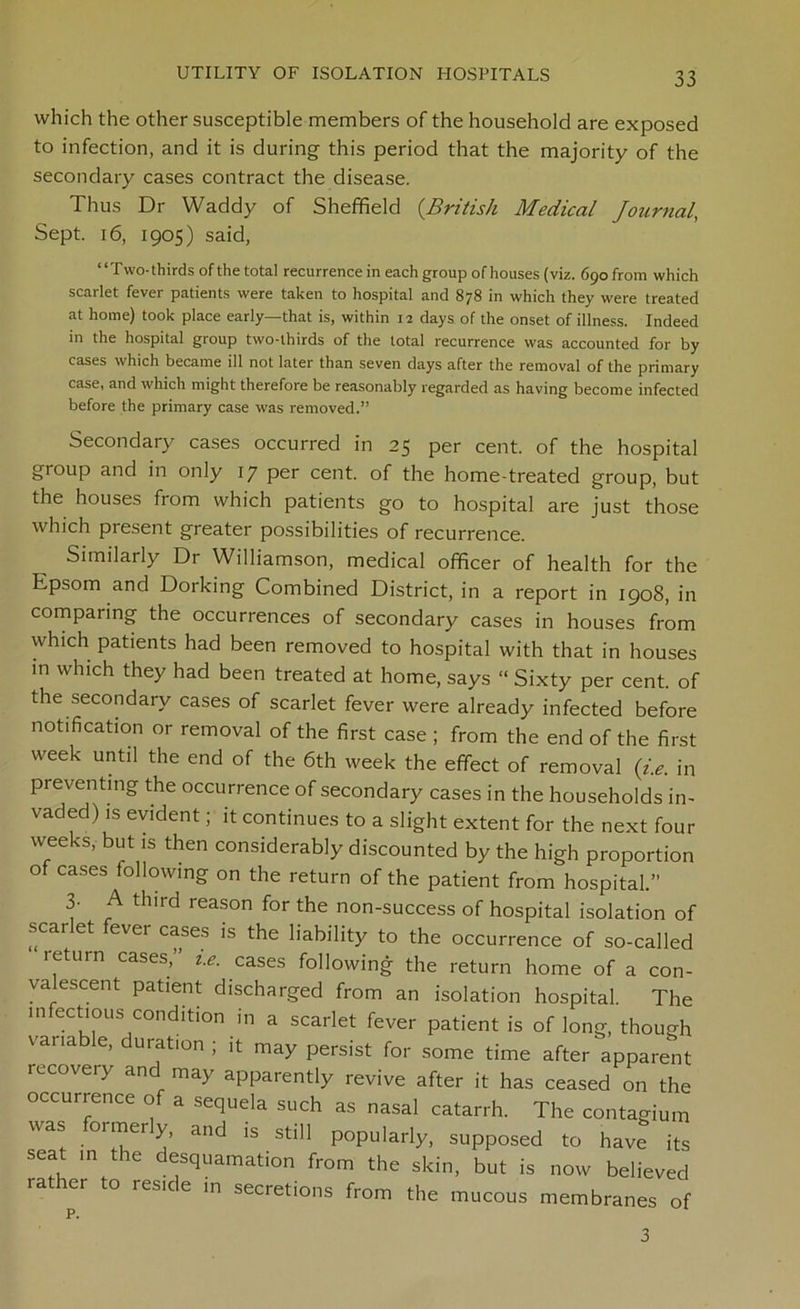 which the other susceptible members of the household are exposed to infection, and it is during this period that the majority of the secondary cases contract the disease. Thus Dr Waddy of Sheffield (.British Medical Journal, Sept. 16, 1905) said, ‘ ‘ T wo- thirds of the total recurrence in each group of houses (viz. 690 from which scarlet fever patients were taken to hospital and 878 in which they were treated at home) took place early—that is, within 12 days of the onset of illness. Indeed in the hospital group two-thirds of the total recurrence was accounted for by cases which became ill not later than seven days after the removal of the primary case, and which might therefore be reasonably regarded as having become infected before the primary case was removed.” Secondary cases occurred in 25 per cent, of the hospital group and in only 17 per cent, of the home-treated group, but the houses from which patients go to hospital are just those which piesent greater possibilities of recurrence. Similarly Dr Williamson, medical officer of health for the Epsom and Dorking Combined District, in a report in 1908, in comparing the occurrences of secondary cases in houses from which patients had been removed to hospital with that in houses in which they had been treated at home, says “ Sixty per cent, of the secondary cases of scarlet fever were already infected before notification or removal of the first case ; from the end of the first week until the end of the 6th week the effect of removal (i.e. in preventing the occurrence of secondary cases in the households in- vaded) is evident; it continues to a slight extent for the next four weeks, but is then considerably discounted by the high proportion of cases following on the return of the patient from hospital.” 3. A third reason for the non-success of hospital isolation of scarlet fever cases is the liability to the occurrence of so-called leturn cases,” i.e. cases following the return home of a con- valescent patient discharged from an isolation hospital. The m ectious condition in a scarlet fever patient is of long, though variable, duration ; it may persist for some time after apparent recovery and may apparently revive after it has ceased on the occurrence of a sequela such as nasal catarrh. The contagium was ormery, and is still popularly, supposed to have its sea in the desquamation from the skin, but is now believed lather to reside in secretions from the mucous membranes of p. 3