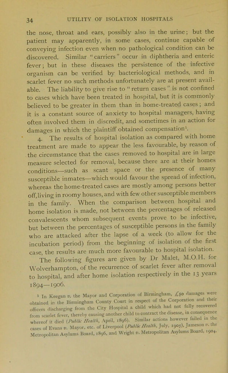 the nose, throat and ears, possibly also in the urine; but the patient may apparently, in some cases, continue capable of conveying infection even when no pathological condition can be discovered. Similar “carriers” occur in diphtheria and enteric fever; but in these diseases the persistence of the infective organism can be verified by bacteriological methods, and in scarlet fever no such methods unfortunately are at present avail- able. The liability to give rise to “ return cases ” is not confined to cases which have been treated in hospital, but it is commonly believed to be greater in them than in home-treated cases ; and it is a constant source of anxiety to hospital managers, having often involved them in discredit, and sometimes in an action for damages in which the plaintiff obtained compensation1. 4. The results of hospital isolation as compared with home treatment are made to appear the less favourable, by reason of the circumstance that the cases removed to hospital are in large measure selected for removal, because there are at their homes conditions—such as scant space or the presence of many susceptible inmates—which would favour the spread of infection, whereas the home-treated cases are mostly among persons better off,living in roomy houses, and with few other susceptible members in the family. When the comparison between hospital and home isolation is made, not between the percentages of released convalescents whom subsequent events prove to be infective, but between the percentages of susceptible persons in the family who are attacked after the lapse of a week (to allow for the incubation period) from the beginning of isolation of the first case, the results are much more favourable to hospital isolation. The following figures are given by Dr Malet, M.O.H. for Wolverhampton, of the recurrence of scarlet fever after removal to hospital, and after home isolation respectively in the 13 years 1894—1906. 1 In Keegan v. the Mayor and Corporation of Birmingham, £50 damages were obtained in the Birmingham County Court in respect of the Corporation and their officers discharging from the City Hospital a child which had not fully recovered from scarlet fever, thereby causing another child to contract the disease, in consequence whereof it died (Public Health, April, 1896). Similar actions however failed in the cases of Evans *. Mayor, etc. of Liverpool (Public Health, July, 190s), Jameson v. the Metropolitan Asylums Board, .896, and Wright *. Metropolitan Asylums Board, .904.