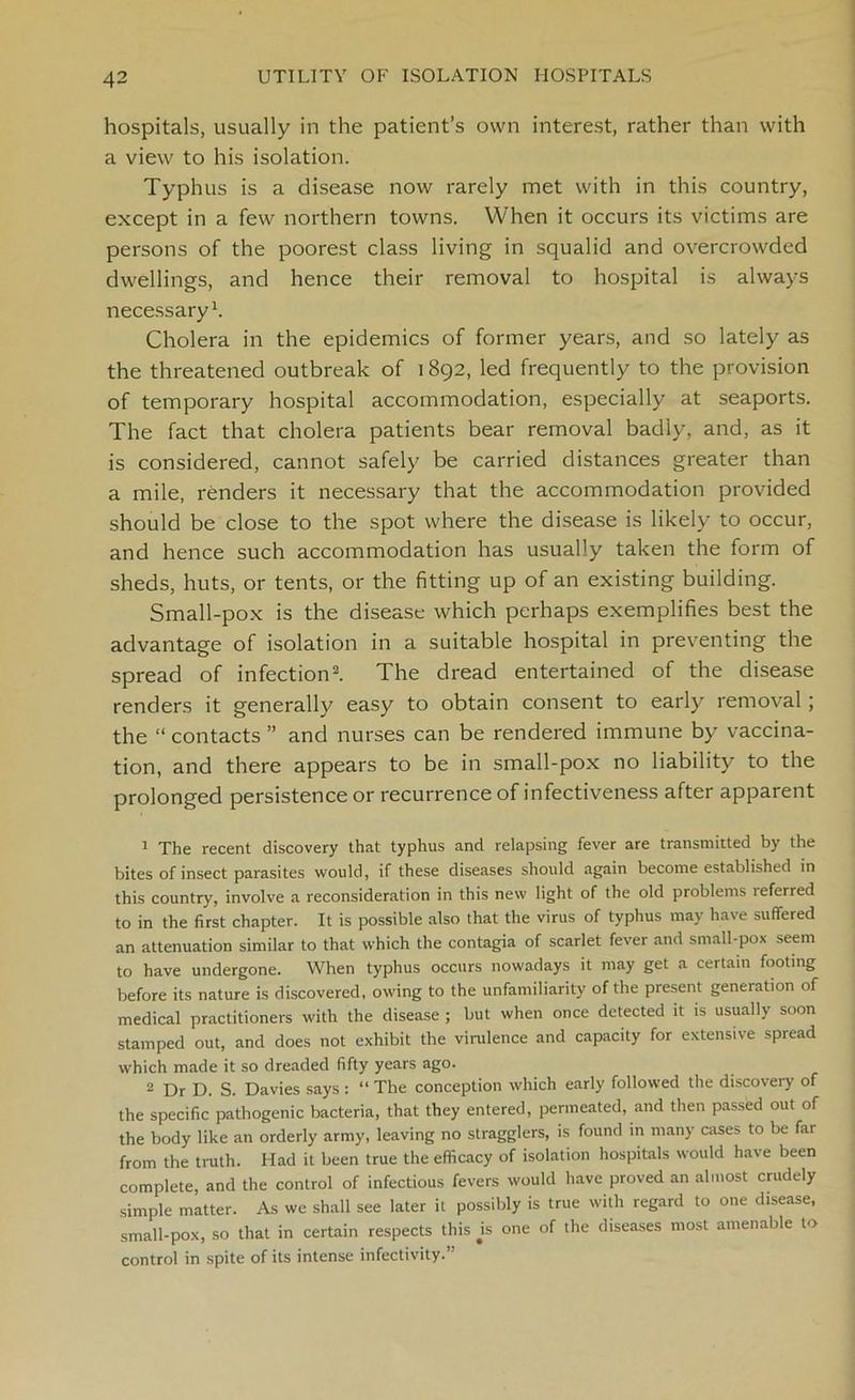 hospitals, usually in the patient’s own interest, rather than with a view to his isolation. Typhus is a disease now rarely met with in this country, except in a few northern towns. When it occurs its victims are persons of the poorest class living in squalid and overcrowded dwellings, and hence their removal to hospital is always necessary1. Cholera in the epidemics of former years, and so lately as the threatened outbreak of 1892, led frequently to the provision of temporary hospital accommodation, especially at seaports. The fact that cholera patients bear removal badly, and, as it is considered, cannot safely be carried distances greater than a mile, renders it necessary that the accommodation provided should be close to the spot where the disease is likely to occur, and hence such accommodation has usually taken the form of sheds, huts, or tents, or the fitting up of an existing building. Small-pox is the disease which perhaps exemplifies best the advantage of isolation in a suitable hospital in preventing the spread of infection2. The dread entertained of the disease renders it generally easy to obtain consent to early removal; the “ contacts ” and nurses can be rendered immune by vaccina- tion, and there appears to be in small-pox no liability to the prolonged persistence or recurrence of infectiveness after apparent 1 The recent discovery that typhus and relapsing fever are transmitted by the bites of insect parasites would, if these diseases should again become established in this country, involve a reconsideration in this new light of the old problems teferred to in the first chapter. It is possible also that the virus of typhus may have suffered an attenuation similar to that which the contagia of scarlet fever and small-pox seem to have undergone. When typhus occurs nowadays it may get a certain footing before its nature is discovered, owing to the unfamiliarity of the present generation of medical practitioners with the disease ; but when once detected it is usually soon stamped out, and does not exhibit the virulence and capacity for extensive spread which made it so dreaded fifty years ago. 2 Dr D. S. Davies says : “ The conception which early followed the discovery of the specific pathogenic bacteria, that they entered, permeated, and then passed out of the body like an orderly army, leaving no stragglers, is found in many cases to be far from the truth. Had it been true the efficacy of isolation hospitals would have been complete, and the control of infectious fevers would have proved an almost crudely simple matter. As wc shall see later it possibly is true with regard to one disease, small-pox, so that in certain respects this js one of the diseases most amenable to control in spite of its intense infectivity.”