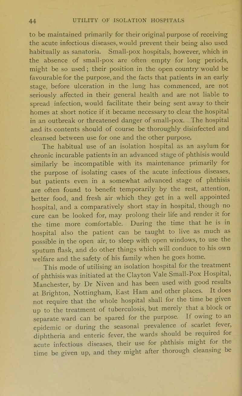 to be maintained primarily for their original purpose of receiving the acute infectious diseases, would prevent their being also used habitually as sanatoria. Small-pox hospitals, however, which in the absence of small-pox are often empty for long periods, might be so used; their position in the open country would be favourable for the purpose, and the facts that patients in an early stage, before ulceration in the lung has commenced, are not seriously affected in their general health and are not liable to spread infection, would facilitate their being sent away to their homes at short notice if it became necessary to clear the hospital in an outbreak or threatened danger of small-pox. The hospital and its contents should of course be thoroughly disinfected and cleansed between use for one and the other purpose. The habitual use of an isolation hospital as an asylum for chronic incurable patients in an advanced stage of phthisis would similarly be incompatible with its maintenance primarily for the purpose of isolating cases of the acute infectious diseases, but patients even in a somewhat advanced stage of phthisis are often found to benefit temporarily by the rest, attention, better food, and fresh air which they get in a well appointed hospital, and a comparatively short stay in hospital, though no cure can be looked for, may prolong their life and render it for the time more comfortable. During the time that he is in hospital also the patient can be taught to live as much as possible in the open air, to sleep with open windows, to use the sputum flask, and do other things which will conduce to his own welfare and the safety of his family when he goes home. This mode of utilising an isolation hospital for the treatment of phthisis was initiated at the Clayton Vale Small-Pox Hospital, Manchester, by Dr Niven and has been used with good results at Brighton, Nottingham, East Ham and other places. It does not require that the whole hospital shall for the time be given up to the treatment of tuberculosis, but merely that a block or separate ward can be spared for the purpose. If owing to an epidemic or during the seasonal prevalence of scarlet fever, diphtheria and enteric fever, the wards should be required for acute infectious diseases, their use for phthisis might for the time be given up, and they might after thorough cleansing be