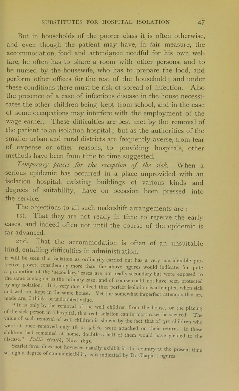 But in households of the poorer class it is often otherwise, and even though the patient may have, in fair measure, the accommodation, food and attendance needful for his own wel- fare, he often has to share a room with other persons, and to be nursed by the housewife, who has to prepare the food, and perform other offices for the rest of the household ; and under these conditions there must be risk of spread of infection. Also the presence of a case of infectious disease in the house necessi- tates the other children being kept from school, and in the case of some occupations may interfere with the employment of the wage-earner. These difficulties are best met by the removal of the patient to an isolation hospital ; but as the authorities of the smaller urban and rural districts are frequently averse, from fear of expense or other reasons, to providing hospitals, other methods have been from time to time suggested. Temporary places for the reception of the sick. When a serious epidemic has occurred in a place unprovided with an isolation hospital, existing buildings of various kinds and degrees of suitability, have on occasion been pressed into the service. The objections to all such makeshift arrangements are : ist. That they are not ready in time to receive the early cases, and indeed often not until the course of the epidemic is far advanced. 2nd. That the accommodation is often of an unsuitable kind, entailing difficulties in administration. it will be seen that isolation as ordinarily carried out has a very considerable pro- tective power, considerably more than the above figures would indicate, for quite a proportion of the ‘ secondary ’ cases are not really secondary but were exposed to the same contagion as the primary case, and of course could not have been protected by any isolation. It is very rare indeed that perfect isolation is attempted when sick and veil are kept in the same house. Yet the somewhat imperfect attempts that are made aie, I think, of undoubted value. It is only by the removal of the well children from the house, or the placing of the sick person m a hospital, that real isolation can in most cases be secured. The value of such removal of well children is shown by the fact that of 317 children who were at once removed only ,8 or 5'6% were attacked on their return. If these children had remained at home, doubtless half of them would have yielded to the disease.” Public Health, Nov. 1895. Scarlet fever does not however usually exhibit in this country at the present time so high a degree of communicability as is indicated by Dr Chapin’s figures.
