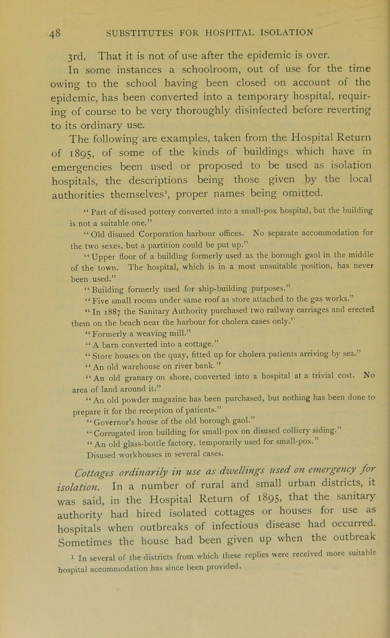 3rd. That it is not of use after the epidemic is over. In some instances a schoolroom, out of use for the time owing to the school having been closed on account of the epidemic, has been converted into a temporary hospital, requir- ing of course to be very thoroughly disinfected before reverting to its ordinary use. The following are examples, taken from the Hospital Return of 1895, of some of the kinds of buildings which have in emergencies been used or proposed to be used as isolation hospitals, the descriptions being those given by the local authorities themselves1, proper names being omitted. “ Part of disused pottery converted into a small-pox hospital, but the building is not a suitable one.” “Old disused Corporation harbour offices. No separate accommodation for the two sexes, but a partition could be put up.” “ Upper floor of a building formerly used as the borough gaol in the middle of the town. The hospital, which is in a most unsuitable position, has never been used.” “ Building formerly used for ship-building purposes.” “ five small rooms under same roof as store attached to the gas works.” “ In 1887 the Sanitary Authority purchased two railway carriages and erected them on the beach near the harbour for cholera cases only.” “Formerly a weaving mill.” “ A barn converted into a cottage.” “ Store houses on the quay, fitted up for cholera patients arriving by sea.” * ‘ An old warehouse on river bank. ” “ An old granary on shore, converted into a hospital at a trivial cost. No area of land around it.” “ An old powder magazine has been purchased, but nothing has been done to prepare it for the reception of patients.” “ Governor’s house of the old borough gaol.” “Corrugated iron building for small-pox on disused colliery siding.” “ An old glass-bottle factory, temporarily used for small-pox.” Disused workhouses in several cases. Cottages ordinarily in use as dwellings used on emergency fo> isolation. In a number of rural and small urban districts, it was said, in the Hospital Return of 1895, that the sanitary authority had hired isolated cottages or houses for use as hospitals when outbreaks of infectious disease had occurred. Sometimes the house had been given up when the outbreak 1 In several of the districts from which these replies were received more suitable hospital accommodation has since been provided.