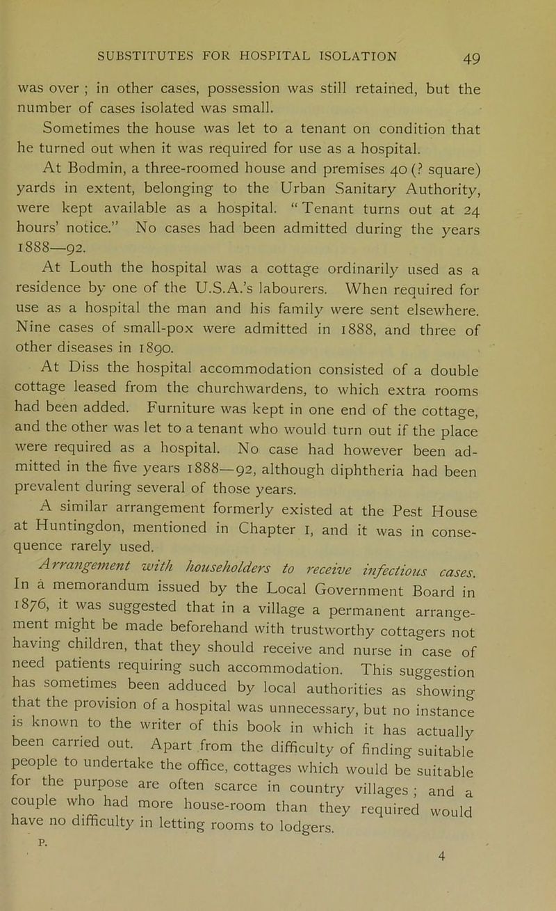 was over ; in other cases, possession was still retained, but the number of cases isolated was small. Sometimes the house was let to a tenant on condition that he turned out when it was required for use as a hospital. At Bodmin, a three-roomed house and premises 40 (? square) yards in extent, belonging to the Urban Sanitary Authority, were kept available as a hospital. “Tenant turns out at 24 hours’ notice.” No cases had been admitted during the years 1888—92. At Louth the hospital was a cottage ordinarily used as a residence by one of the U.S.A.’s labourers. When required for use as a hospital the man and his family were sent elsewhere. Nine cases of small-pox were admitted in 1888, and three of other diseases in 1890. At Diss the hospital accommodation consisted of a double cottage leased from the churchwardens, to which extra rooms had been added. Furniture was kept in one end of the cottage, and the other was let to a tenant who would turn out if the place were required as a hospital. No case had however been ad- mitted in the five years 1888—92, although diphtheria had been prevalent during several of those years. A similar arrangement formerly existed at the Pest House ^ Huntingdon, mentioned in Chapter 1, and it was in conse- quence rarely used. A > rangement with householders to receive infectious cases. In a memorandum issued by the Local Government Board in 1876, it was suggested that in a village a permanent arrange- ment might be made beforehand with trustworthy cottagers not having children, that they should receive and nurse in case of need patients requiring such accommodation. This suggestion has sometimes been adduced by local authorities as showing that the provision of a hospital was unnecessary, but no instance is known to the writer of this book in which it has actually been carried out. Apart from the difficulty of finding suitable people to undertake the office, cottages which would be suitable for the purpose are often scarce in country villages ; and a couple who had more house-room than they required would have no difficulty in letting rooms to lodgers. p. 4