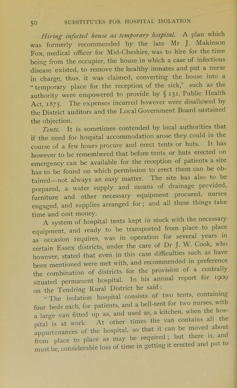 SO Hiring infected house as temporary hospital. A plan which was formerly recommended by the late Mr J. Makinson Fox, medical officer for Mid-Cheshire, was to hire for the time being from the occupier, the house in which a case of infectious disease existed, to remove the healthy inmates and put a nurse in charge, thus, it was claimed, converting the house into a “ temporary place for the reception of the sick, such as the authority were empowered to provide by § 131, Public flealth Act, 1875. The expenses incurred however were disallowed by the District auditors and the Local Government Board sustained the objection. Tents. It is sometimes contended by local authorities that if the need for hospital accommodation arose they could in the course of a few hours procure and erect tents or huts. It has however to be remembered that before tents or huts erected on emergency can be available for the reception of patients a site has to be found on which permission to erect them can be ob- tained—not always an easy matter. The site has also to be prepared, a water supply and means of drainage provided, furniture and other necessary equipment procured, nurses engaged, and supplies arranged for; and all these things take time and cost money. A system of hospital tents kept in stock with the necessary equipment, and ready to be transported from place to place as occasion requires, was in operation for several years m certain Essex districts, under the care of Dr J. W. Cook, who however, stated that even in this case difficulties such as have been mentioned were met with, and recommended in preference the combination of districts for the provision of a centrally situated permanent hospital. In his annual report for 1909 on the Tendring Rural District he said : “The isolation hospital consists of two tents, containing four beds each, for patients, and a bell-tent for two nurses, with a large van fitted up as, and used as, a kitchen, when the hos- pital is at work. At other times the van contains all t ie appurtenances of the hospital, so that it can be moved about from place to place as may be required ; but there is, and must be, considerable loss of time in getting it erected and put to