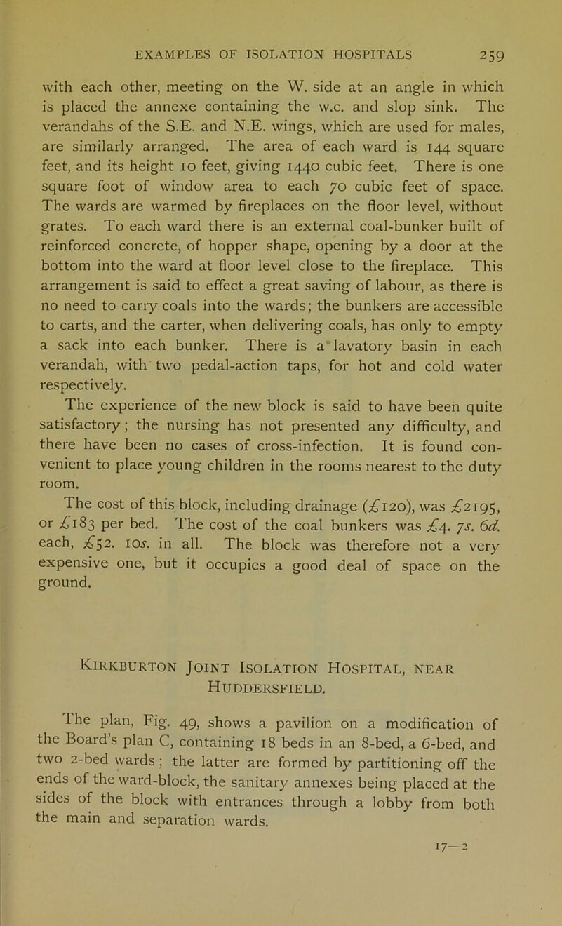 with each other, meeting on the W. side at an angle in which is placed the annexe containing the w.c. and slop sink. The verandahs of the S.E. and N.E. wings, which are used for males, are similarly arranged. The area of each ward is 144 square feet, and its height 10 feet, giving 1440 cubic feet. There is one square foot of window area to each 70 cubic feet of space. The wards are warmed by fireplaces on the floor level, without grates. To each ward there is an external coal-bunker built of reinforced concrete, of hopper shape, opening by a door at the bottom into the ward at floor level close to the fireplace. This arrangement is said to effect a great saving of labour, as there is no need to carry coals into the wards; the bunkers are accessible to carts, and the carter, when delivering coals, has only to empty a sack into each bunker. There is a lavatory basin in each verandah, with two pedal-action taps, for hot and cold water respectively. The experience of the new block is said to have been quite satisfactory; the nursing has not presented any difficulty, and there have been no cases of cross-infection. It is found con- venient to place young children in the rooms nearest to the duty room. The cost of this block, including drainage (£120), was ^2195, or £183 per bed. The cost of the coal bunkers was £4.. ys. 6d. each, £52. iol in all. The block was therefore not a very expensive one, but it occupies a good deal of space on the ground. Kirkburton Joint Isolation Hospital, near Huddersfield. The plan, Fig. 49, shows a pavilion on a modification of the Board’s plan C, containing 18 beds in an 8-bed, a 6-bed, and two 2-bed wards ; the latter are formed by partitioning off the ends of the ward-block, the sanitary annexes being placed at the sides of the block with entrances through a lobby from both the main and separation wards. 17—2