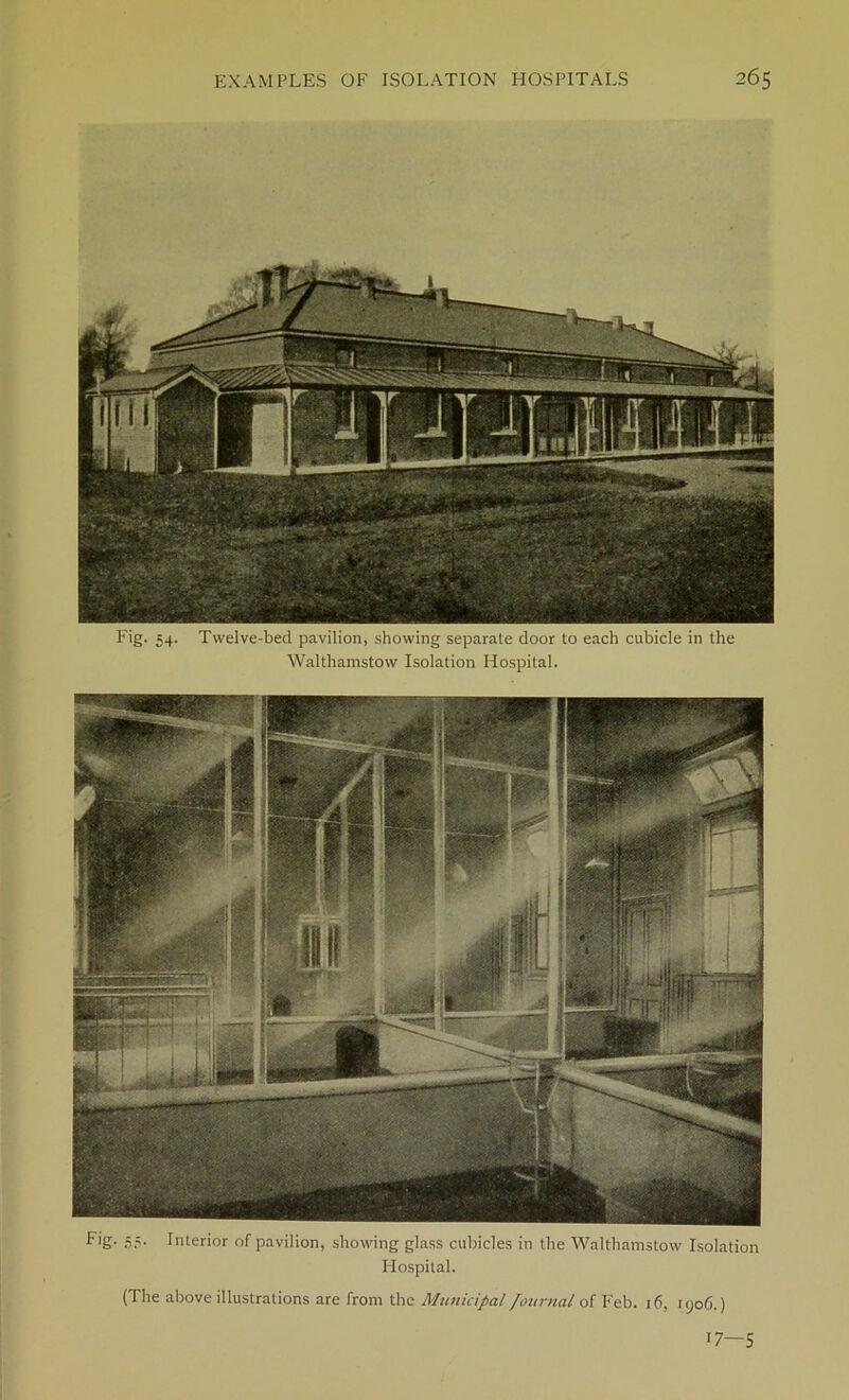 Fig. 54. Twelve-bed pavilion, showing separate door to each cubicle in the Walthamstow Isolation Hospital. Fig- 55* Interior of pavilion, showing glass cubicles in the Walthamstow Isolation Hospital. (The above illustrations are from the Municipal Journal of Feb. 16, 1906.) l7—5