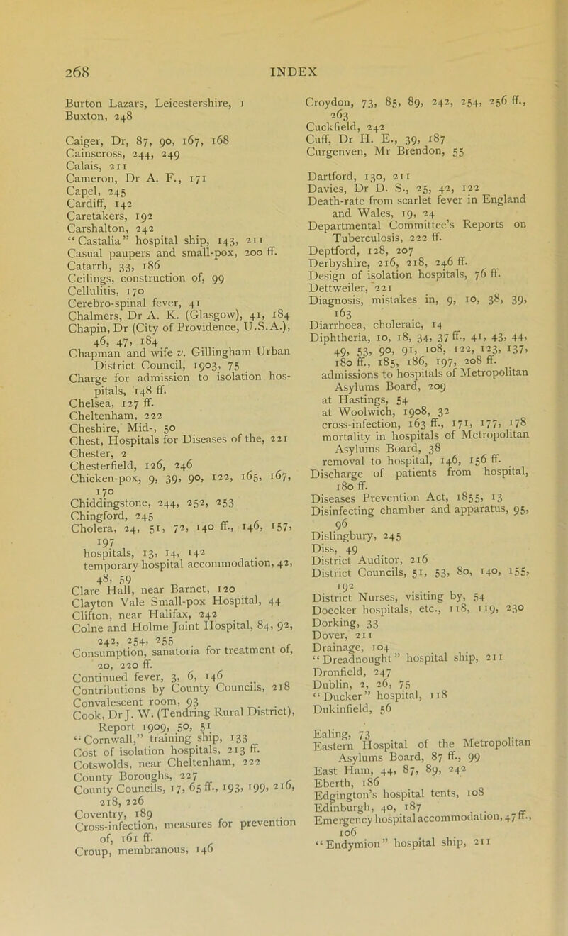 Burton Lazars, Leicestershire, i Buxton, 248 Caiger, Dr, 87, 90, 167, 168 Cainscross, 244, 249 Calais, 211 Cameron, Dr A. F., 171 Capel, 245 Cardiff, 142 Caretakers, 192 Carshalton, 242 “Castalia” hospital ship, 143, 211 Casual paupers and small-pox, 200 ff. Catarrh, 33, 186 Ceilings, construction of, 99 Cellulitis, 170 Cerebro-spinal fever, 41 Chalmers, Dr A. K. (Glasgow), 41, 184 Chapin, Dr (City of Providence, U.S. A.), 46, 47, 184 _ Chapman and wife v. Gillingham Urban District Council, 1903, 75 Charge for admission to isolation hos- pitals, 148 ff. Chelsea, 127 ff. Cheltenham, 222 Cheshire, Mid-, 50 Chest, Hospitals for Diseases of the, 221 Chester, 2 Chesterfield, 126, 246 Chicken-pox, 9, 39, 90, 122, 163, 167, 170 Chiddingstone, 244, 252, 253 Chingford, 245 Cholera, 24, 51, 72> '4° ff-> 157> *9? , hospitals, 13, 14, 142 temporary hospital accommodation, 42, 48’ 59 Clare Hall, near Barnet, 120 Clayton Vale Small-pox Hospital, 44 Clifton, near Halifax, 242 Colne and Holme Joint Hospital, 84, 92> 242, 254, 255 Consumption, sanatoria for treatment ot, 20, 220 ff. Continued fever, 3, 6, 146 Contributions by County Councils, 218 Convalescent room, 93 Cook, Dr J. W. (Tendring Rural District), Report 1909, 50, 51 “ Cornwall,” training ship, 133 Cost of isolation hospitals, 213 ff. Cotswolds, near Cheltenham, 222 County Boroughs, 227 County Councils, 17, 6511., 193> 199’ 2l9, 218, 226 Coventry, 189 Cross-infection, measures for prevention of, 161 ff. Croup, membranous, 146 Croydon, 73, 85, 89, 242, 254, 256 ff., 263 Cuckfield, 242 Cuff, Dr H. E., 39, 187 Curgenven, Mr Brendon, 55 Dartford, 130, 211 Davies, Dr D. S., 25, 42, 122 Death-rate from scarlet fever in England and Wales, 19, 24 Departmental Committee’s Reports on Tuberculosis, 222 ff. Deptford, 128, 207 Derbyshire, 216, 218, 246 ff. Design of isolation hospitals, 76 ff. Dettweiler, 221 Diagnosis, mistakes in, 9, 10, 38, 39, r63 Diarrhoea, choleraic, 14 Diphtheria, 10, 18, 34, 37 ff-, 41, 43> 44> 49. 53. 9°> 9U Io8> 122’12J’ I37> 180 ff., 185, 186, 197, 208 ff. admissions to hospitals of Metropolitan Asylums Board, 209 at Hastings, 54 at Woolwich, 1908, 32 cross-infection, 163 ff., 171, 177j )74 * * * 8 mortality in hospitals of Metropolitan Asylums Board, 38 removal to hospital, 146, 156 ff. Discharge of patients from hospital, 180 ff. Diseases Prevention Act, 1855, 13 Disinfecting chamber and apparatus, 95, 96 Dislingbury, 245 Diss, 49 District Auditor, 216 District Councils, 51, 53, 80, 140, 155, 192 District Nurses, visiting by, 54 Doecker hospitals, etc., 11S, 119, 230 Dorking, 33 Dover, 211 Drainage, 104 “Dreadnought” hospital ship, 211 Dronfield, 247 Dublin, 2, 26, 75 “Ducker” hospital, 118 Dukinfield, 56 Ealing, 73 Eastern Hospital of the Metropolitan Asylums Board, 87 ff., 99 East Ham, 44, 87, 89, 242 Eberth, 186 Edgington’s hospital tents, 108 Edinburgh, 40, 187 Emergency hospital accommodation, 47 ft., 106 “Endymion” hospital ship, 211