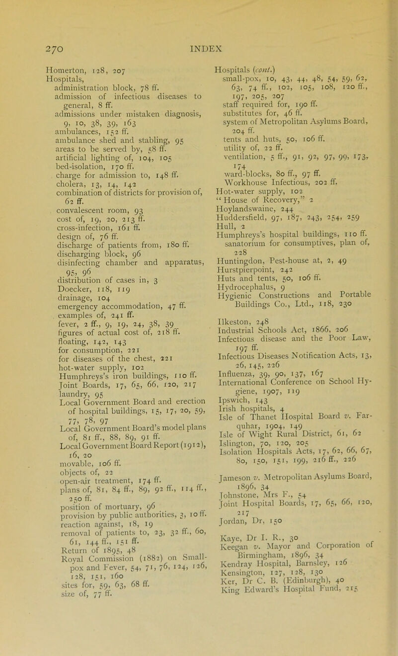 Homerton, 128, 207 Hospitals, administration block, 78 ft, admission of infectious diseases to general, 8 ft. admissions under mistaken diagnosis, 9- I0> 38, 39> 1.63 ambulances, 252 ft, ambulance shed and stabling, 95 areas to be served by, 58 ff. artificial lighting of, 104, 105 bed-isolation, T70 ff. charge for admission to, 148 ff. cholera, x 3, 14, 142 combination of districts for provision of, 62 ff. convalescent room, 93 cost of, 19, 20, 223 ff. cross-infection, r6r ff. design of, 76 ff. discharge of patients from, 180 ff. discharging block, 96 disinfecting chamber and apparatus, 95> 96 distribution of cases in, 3 Doecker, 118, 219 drainage, 104 emergency accommodation, 47 ff. examples of, 241 ff. fever, 2 ff., 9, ig, 24, 38, 39 figures of actual cost of, 218 ft. floating, 142, T43 for consumption, 221 for diseases of the chest, 221 hot-water supply, 102 Humphreys’s iron buildings, r 1 o ff. Joint Boards, 17, 65, 66, 220, 217 laundry, 95 Local Government Board and erection of hospital buildings, 15, 27, 20, 59, 77. 785 97 „ „ , , . Local Government Board s model plans of, 81 ff., 88, 89, 91 ff. Local Government Board Report (2912), 26, 20 movable, 206 ff. objects of, 22 open-air treatment, 274 ft. plans of, 82, 84 ft., 89, 92 ft., 224 ff, 250 ff. position of mortuary, 96 provision by public authorities, 3, 20IT. reaction against, 28, 19 removal of patients to, 23, 32 ff., 60, 62, 244 ff., 252 ff. Return of 2895, 48 Royal Commission (2882) on Small- pox and Fever, 54, 72, 76, 224, 226, 228, 152, 160 sites for, 59, 63, 68 ff. size of, 77 ff Hospitals (coni.) small-pox, 20, 43, 44, 48, 54, 59, 62, 63, 74 ft., 202, 205, 208, 220 ff., 297, 205, 207 staff required for, 290 ff. substitutes for, 46 ff. system of Metropolitan Asylums Board, 204 ff. tents and huts, 50, 206 ff. utility of, 22 ff. ve2itilation, 5 ff., 92, 92, 97, 99, 273, 174 ward-blocks, 80 ft., 97 ff. Workhouse Infectious, 202 ff. Hot-water supply, 202 “ House of Recovery,” 2 Hoylandswaine, 244 Huddersfield, 97, 287, 243, 254, 259 Hub, 2 Humphreys’s hospital buildings, rtoff. sanatorium for consumptives, plan of, 228 Huntingdon, Pest-house at, 2, 49 Hurstpierpoint, 242 Huts and tents, 50, 206 ff. Hydrocephalus, 9 Hygienic Constructions and Portable Buildings Co., Ltd., rr8, 230 Ilkeston, 248 Industrial Schools Act, 2866, 206 Infectious disease arid the Poor Law, 197 ff. Infectious Diseases Notification Acts, 13, 26, 145, 226 Influenza, 39, 90, 237, 267 International Conference on School Hy- giene, 1907, 229 Ipswich, 143 Irish hospitals, 4 Isle of Thanet Hospital Board v. Far- quhar, 1904, 249 Isle of Wight Rural District, 62, 62 Islington, 70, 220, 205 Isolation Hospitals Acts, 17, 62, 66, 67, 80, 150, 252, 299, 216 ff., 226 Jatneson v. Metropolitan Asylums Board, 1896, 34 Johnstone, Mrs F., 54 joint Hospital Boards, 27, 65, 66, 220, 217 Jordan, Dr, 250 Kaye, Dr I. R., 30 Keegan v. Mayor and Corporation of Birmingham, 1896, 34 Kendray Hospital, Barnsley, 126 Kensington, 127, 128, 130 Ker, Dr C. B. (Edinburgh), 40 King Edward’s Hospital Fund, 215