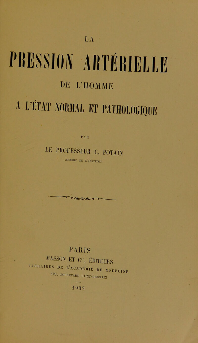 PRESSION artérielle DE L’HOMME A L’ÉTAT NORMAL ET PATHOLOGIQUE PAR Lk PROFESSEUR C. POTAIN membre DE L*INSTITüT PARIS MASSON ET Ciu, ÉDITEURS LIBRAIRES DE ^ACADEMIE DE MEDECINE 120, BOULEVARD SAUT-GERMAIN 1902