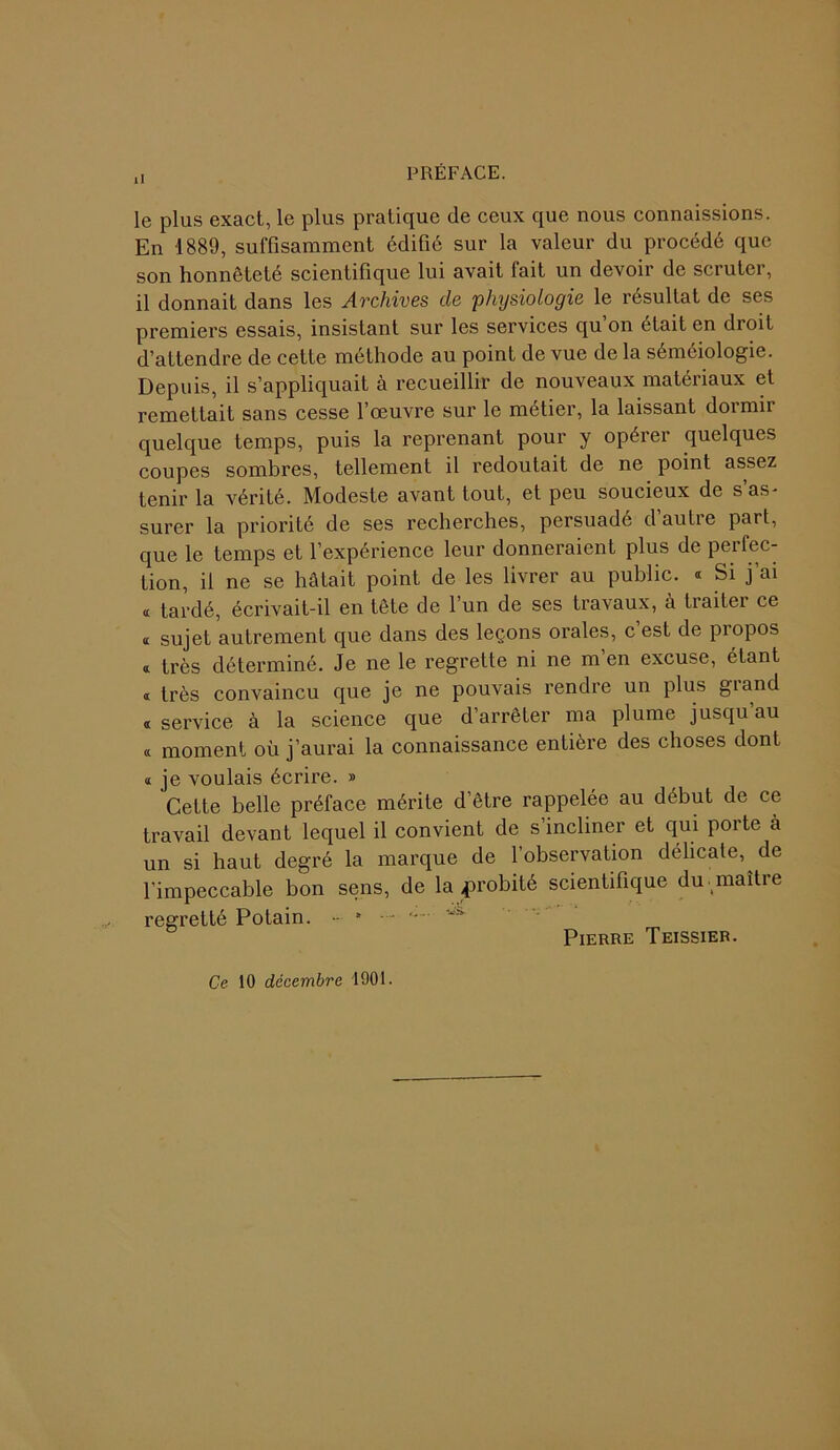 ,, PRÉFACE. le plus exact, le plus pratique de ceux que nous connaissions. En 1889, suffisamment édifié sur la valeur du procédé que son honnêteté scientifique lui avait fait un devoir de scruter, il donnait dans les Archives de 'physiologie le résultat de ses premiers essais, insistant sur les services qu’on était en droit d’attendre de cette méthode au point de vue de la séméiologie. Depuis, il s’appliquait à recueillir de nouveaux matériaux et remettait sans cesse l’œuvre sur le métier, la laissant dormir quelque temps, puis la reprenant pour y opérer quelques coupes sombres, tellement il redoutait de ne point assez tenir la vérité. Modeste avant tout, et peu soucieux de s’as- surer la priorité de ses recherches, persuadé d’autre part, que le temps et l’expérience leur donneraient plus de perfec- tion, il ne se hâtait point de les livrer au public. « Si j’ai « tardé, écrivait-il en tête de l’un de ses travaux, à traiter ce k sujet autrement que dans des leçons orales, c est de propos « très déterminé. Je ne le regrette ni ne m’en excuse, étant « très convaincu que je ne pouvais rendre un plus giand « service à la science que d’arrêter ma plume jusqu au « moment où j’aurai la connaissance entière des choses dont « je voulais écrire. » Cette belle préface mérite d’être rappelée au début de ce travail devant lequel il convient de s’incliner et qui porte à un si haut degré la marque de l’observation délicate, de l’impeccable bon sens, de la probité scientifique du -maître regretté Potain. •• * - ws‘ Pierre Teissier. Ce 10 décembre 1901.