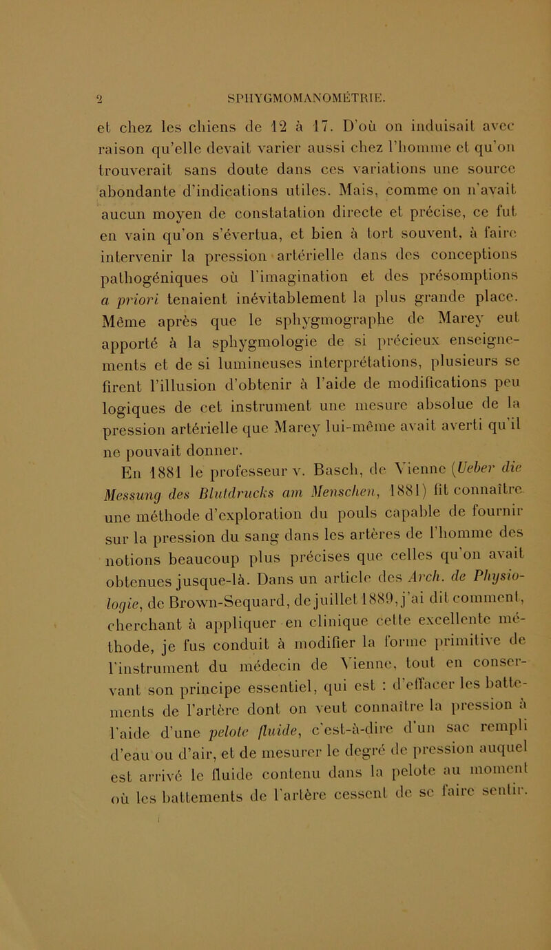 el chez les chiens de 12 à 17. D’où on induisait avec- raison qu’elle devait varier aussi chez l’homme et qu’on trouverait sans doute dans ces variations une source abondante d’indications utiles. Mais, comme on n'avait aucun moyen de constatation directe et précise, ce fut en vain qu’on s’évertua, et bien à fort souvent, à faire intervenir la pression artérielle dans des conceptions pathogéniques où l’imagination et des présomptions a priori tenaient inévitablement la plus grande place. Même après que le sphygmographe de Marey eut apporté à la sphygmologie de si précieux enseigne- ments et de si lumineuses interprétations, plusieurs se firent l’illusion d’obtenir à l’aide de modifications peu logiques de cet instrument une mesure absolue de la pression artérielle que Marey lui-même avait averti qu’il ne pouvait donner. En 1881 le professeur v. Bascli, de Vienne (Ueber die Messung des Blutdrucks am Menschen, 1881) fit connaître une méthode d’exploration du pouls capable de fournir sur la pression du sang dans les artères de l’homme des notions beaucoup plus précises que celles qu’on avait obtenues jusque-là. Dans un article des Arcli. de Physio- logie, de Brown-Sequard, de juillet 1889, j ai dit comment, cherchant à appliquer en clinique cette excellente mé- thode, je fus conduit à modifier la forme primitive de l’instrument du médecin de Vienne, tout en conser- vant son principe essentiel, qui est : d effacer les batte- ments de l’artère dont on veut connaître la pression à l’aide d’une pelote fluide, c’est-à-dire d un sac rempli d’eau ou d’air, et de mesurer le degré de pression auquel est arrivé le fluide contenu dans la pelote au moment où les battements de l’artère cessent de se faire sentir. I
