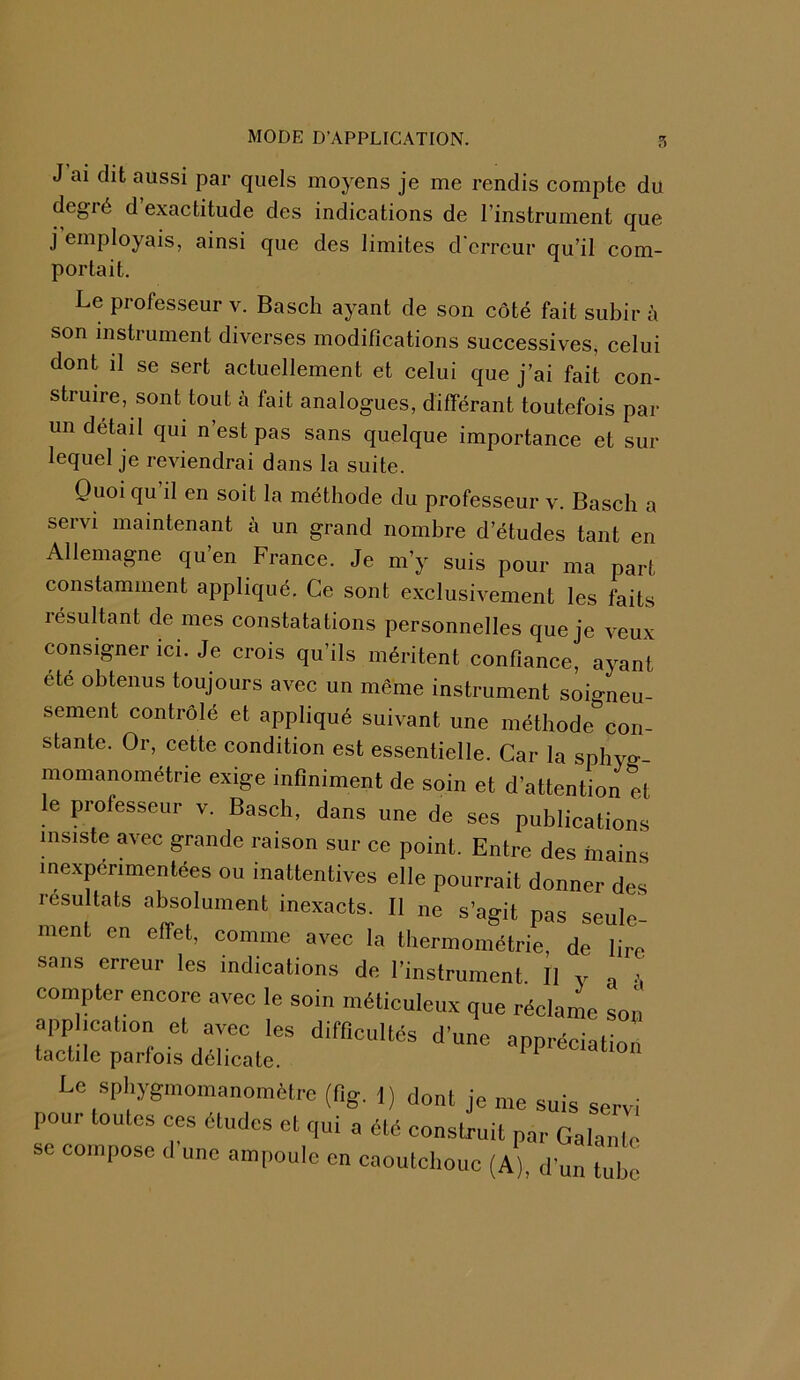 5 J ai dit aussi par quels moyens je me rendis compte du degré d exactitude des indications de l’instrument que j employais, ainsi que des limites d'erreur qu’il com- portait. Le professeur v. Basch ayant de son côté fait subir à son instrument diverses modifications successives, celui dont il se sert actuellement et celui que j’ai fait con- struire, sont tout à fait analogues, différant toutefois par un detail qui n’est pas sans quelque importance et sur lequel je reviendrai dans la suite. Quoi qu il en soit la méthode du professeur v. Basch a servi maintenant à un grand nombre d’études tant en Allemagne qu’en France. Je m’y suis pour ma part constamment appliqué. Ce sont exclusivement les faits résultant de mes constatations personnelles que je veux consigner ici. Je crois qu’ils méritent confiance, ayant été obtenus toujours avec un même instrument soigneu- sement contrôlé et appliqué suivant une méthode con- stante. Or, cette condition est essentielle. Car la spbyo-- momanométrie exige infiniment de soin et d’attention et le professeur v. Basch, dans une de ses publications insiste avec grande raison sur ce point. Entre des mains inexpérimentées ou inattentives elle pourrait donner des résultats absolument inexacts. Il ne s’agit pas seule- ment en effet, comme avec la thermométrie, de lire sans erreur les indications de l’instrument. Il y . compter encore avec le soin méticuleux que réclame son application et avec les difficultés d’une appréciation tactile parfois délicate. ^ Le sphygmomanomètre (fig. 1) dont je me suis servi pour toutes ces études et qui a été construit par Galante sc compose d'une ampoule en caoutchouc (A), d'un ube