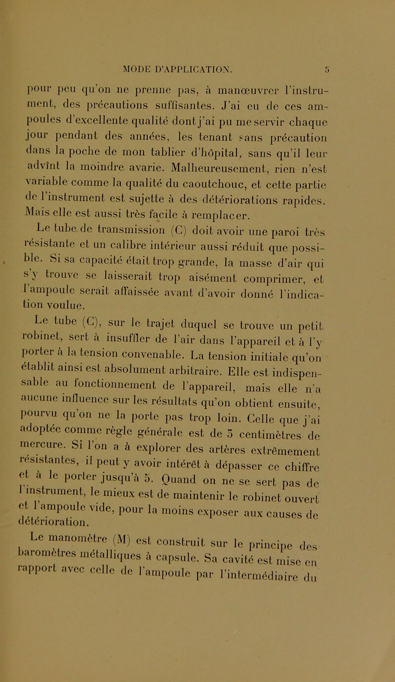 pour peu qu’on ne prenne pas, à manœuvrer l’instru- ment, des précautions suffisantes. J'ai eu de ces am- poules d excellente qualité dont j’ai pu me servir chaque jour pendant des années, les tenant sans précaution dans la poche de mon tablier d’hôpital, sans qu’il leur advînt la moindre avarie. Malheureusement, rien n’est variable comme la qualité du caoutchouc, et cette partie de 1 instrument est sujette à des détériorations rapides. Mais elle est aussi très facile à remplacer. Le tube de transmission (C) doit avoir une paroi très résistante et un calibre intérieur aussi réduit que possi- ble. Si sa capacité était trop grande, la masse d’air qui s} trouve se laisserait trop aisément comprimer, et 1 ampoule serait affaissée avant d’avoir donné l'indica- tion voulue. Le tube (C), sur le trajet duquel se trouve un petit robinet, sert à insuffler de l’air dans l’appareil et à l’y porter à la tension convenable. La tension initiale qu’on établit ainsi est absolument arbitraire. Elle est indispen- sable au fonctionnement de l’appareil, mais elle n’a aucune influence sur les résultats qu’on obtient ensuite, pourvu qu’on ne la porte pas trop loin. Celle que j’ai adoptée comme règle générale est de 5 centimètres de mercure. Si l’on a à explorer des artères extrêmement résistantes, il peut y avoir intérêt à dépasser ce chiffre ot a le porter jusqu’à 5. Quand on ne se sert pas de instrument, le mieux est de maintenir le robinet ouvert et 1 ampoule vide, pour la moins exposer aux causes de détérioration. Le manomètre (M) est construit sur le principe des baromètres métalliques à capsule. Sa cavité est mise en iapport avec celle de l’ampoule par l’intermédiaire du