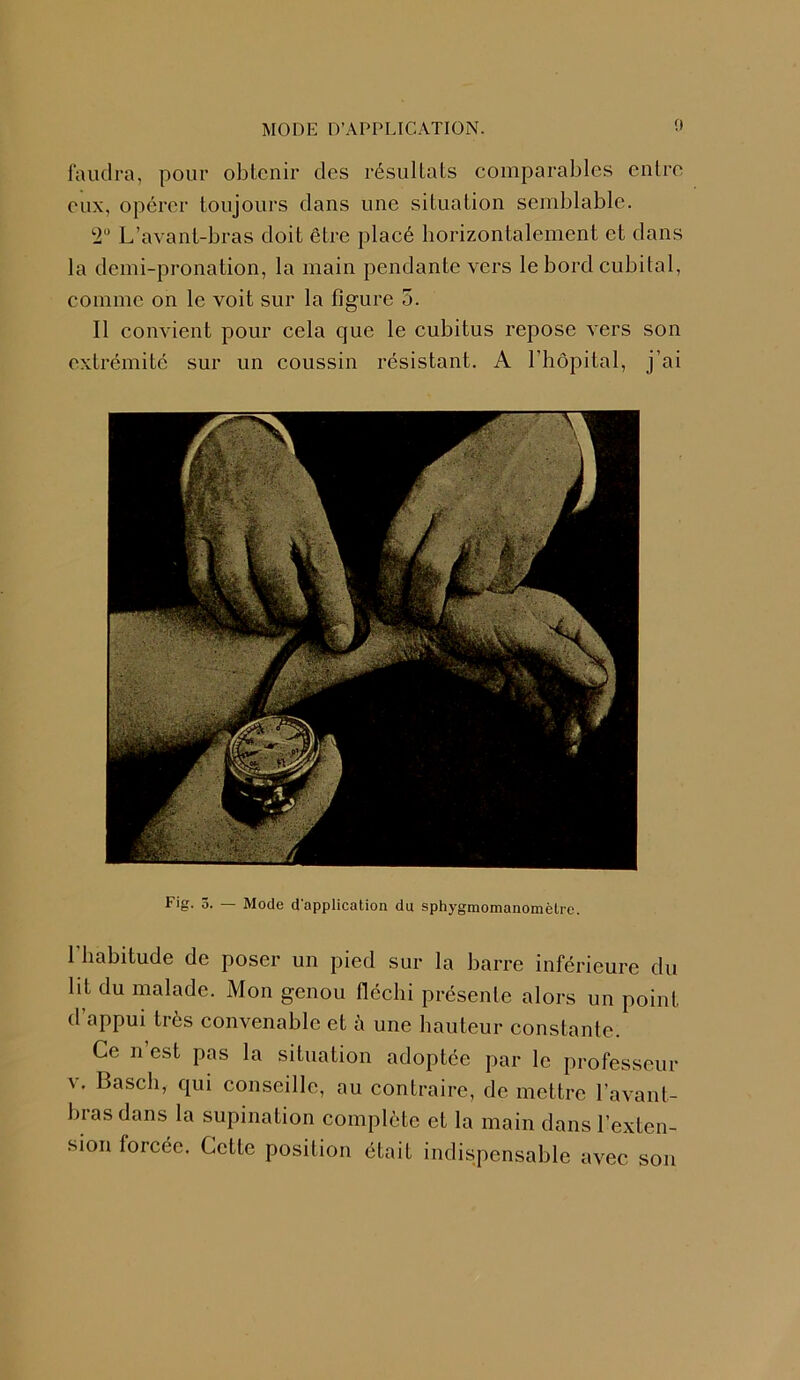faudra, pour obtenir des résultats comparables entre eux, opérer toujours dans une situation semblable. 2° L’avant-bras doit être placé horizontalement et dans la demi-pronation, la main pendante vers le bord cubital, comme on le voit sur la figure 5. Il convient pour cela que le cubitus repose vers son extrémité sur un coussin résistant. A l’hôpital, j’ai Fig. 5. — Mode d'application du sphygmomanomètrc. l’habitude de poser un pied sur la barre inférieure du lit du malade. Mon genou fléchi présente alors un point d appui très convenable et à une hauteur constante. Ce n est pas la situation adoptée par le professeur v. Basch, qui conseille, au contraire, de mettre l’avant- bras dans la supination complète et la main dans l’exten- sion lorcéc. Cette position était indispensable avec son