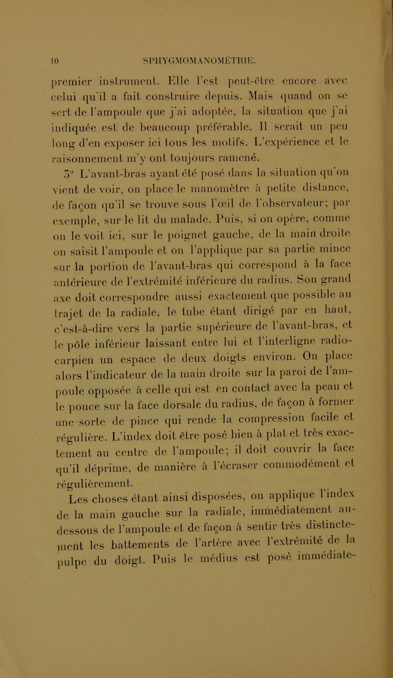 premier instrument. Elle l'est peut-être encore avec celui qu'il a fait construire depuis. Mais quand on se sert de l’ampoule que j'ai adoptée, la situation que j ai indiquée est de beaucoup préférable. Il serait un peu long d’en exposer ici tous les mol ifs. L’expérience et le raisonnement m’y ont toujours ramené. 5° L’avant-bras ayant été posé dans la situation qu'on vient de voir, on place le manomètre à petite distance, de façon qu'il se trouve sous l’œil de l'observateur; par exemple, sur le lit du malade. Puis, si on opère, comme ou le voit ici, sur le poignet gauche, de la main droite on saisit l’ampoule et on l’applique par sa partie mince sur la portion de l’avant-bras qui correspond à la face antérieure de l'extrémité inférieure du radius. Son grand axe doit correspondre aussi exactement que possible au Irajet de la radiale, le tube étant dirigé par en haut, c’est-à-dire vers la partie supérieure de l'avant-bras, et le pôle inférieur laissant entre lui et 1 interligne radio- carpien un espace de deux doigts environ. On place alors l’indicateur de la main droite sur la paroi de 1 am- poule opposée à celle qui est en contact avec la peau < t le pouce sur la face dorsale du radius, de laçon a foimci une sorte de pince qui rende la compression facile et régulière. L’index doit être posé bien a plat et très exac- tement au centre de l’ampoule; il doit couvrir la face qu’il déprime, de manière à l’écraser commodément et régulièrement. Les choses étant ainsi disposées, on applique 1 index de la main gauche sur la radiale, immédiatement au- dessous de l’ampoule et de façon à sentir très distincte- ment les battements de l’artère avec l’extrémité de la pulpe du doigt. Puis le médius est posé immédiate-
