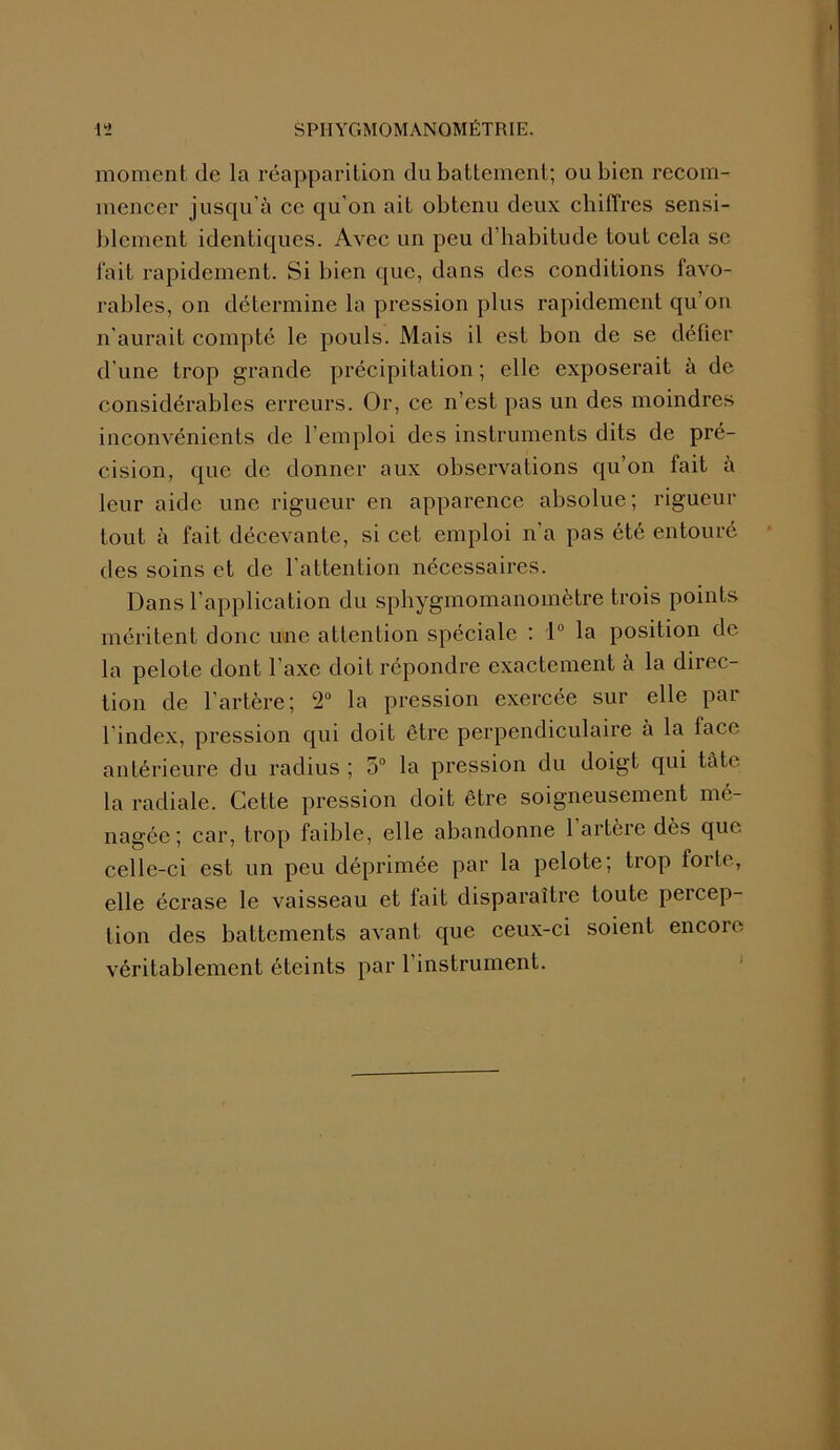 moment de la réapparition du battement; ou bien recom- mencer jusqu’à ce qu’on ait obtenu deux chiffres sensi- blement identiques. Avec un peu d’habitude tout cela se fait rapidement. Si bien que, dans des conditions favo- rables, on détermine la pression plus rapidement qu’on n’aurait compté le pouls. Mais il est bon de se défier d’une trop grande précipitation ; elle exposerait à de considérables erreurs. Or, ce n’est pas un des moindres inconvénients de l’emploi des instruments dits de pré- cision, que de donner aux observations qu’on fait à leur aide une rigueur en apparence absolue; rigueur tout à fait décevante, si cet emploi n’a pas été entouré des soins et de l’attention nécessaires. Dans l’application du sphygmomanomètre trois points méritent donc une attention spéciale : 1° la position de la pelote dont l’axe doit répondre exactement à la direc- tion de l’artère; 2° la pression exercée sur elle par lindex, pression qui doit être perpendiculaire a la face antérieure du radius ; 5° la pression du doigt qui tàte la radiale. Cette pression doit être soigneusement mé- nagée; car, trop faible, elle abandonne 1 artère dès que celle-ci est un peu déprimée par la pelote; trop forte, elle écrase le vaisseau et fait disparaître toute peicep- tion des battements avant que ceux-ci soient encore véritablement éteints par l’instrument.