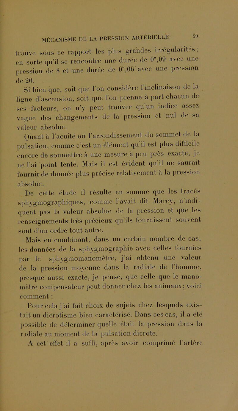 £0 trouve sous ce rapport les plus grandes irrégularités; eu sorte qu'il se rencontre une durée de 0,09 avec une pression de 8 et une durée de 0,0G avec une pression de 20. Si bien que, soit que l'on considère l’inclinaison de la ligne d'ascension, soit que 1 on prenne à part chacun de ses facteurs, on n’y peut trouver qu'un indice assez vague des changements de la pression et nul de sa valeur absolue. Quant à l’acuité ou l’arrondissement du sommet de la pulsation, comme c’est un élément qu’il est plus difficile encore de soumettre à une mesure à peu près exacte, je ne l’ai point tenté. Mais il est évident qu'il ne saurait fournir de donnée plus précise relativement a la pression absolue. De cette étude il résulte en somme que les tracés sphygmographiques, comme l’avait dit Marey, n’indi- quent pas la valeur absolue de la pression et que les renseignements très précieux qu’ils lournissent souvent sont d’un ordre tout autre. Mais en combinant, dans un certain nombre de cas, les données de la sphygmographie avec celles fournies par le sphygmomanomètre, j'ai obtenu une valeur de la pression moyenne dans la radiale de 1 homme, presque aussi exacte, je pense, que celle que le mano- mètre compensateur peut donner chez les animaux; voici comment : Pour cela j’ai fait choix de sujets chez lesquels exis- tait un dicrotisme bien caractérisé. Dans ces cas, il a été possible de déterminer quelle était la pression dans la radiale au moment de la pulsation dicrotc. A cet effet il a suffi, après avoir comprimé l’artère