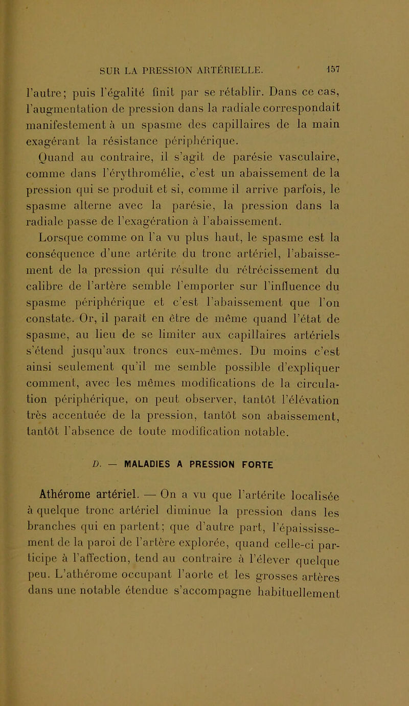l’autre; puis l’égalité finit par se rétablir. Dans ce cas, l'augmentation de pression dans la radiale correspondait manifestement à un spasme des capillaires de la main exagérant la résistance périphérique. Quand au contraire, il s’agit de parésie vasculaire, comme dans l’érythromélie, c’est un abaissement de la pression qui se produit et si, comme il arrive parfois, le spasme alterne avec la parésie, la pression dans la radiale passe de l’exagération à l’abaissement. Lorsque comme on l’a vu plus haut, le spasme est la conséquence d’une artérite du tronc artériel, l’abaisse- ment de la pression qui résulte du rétrécissement du calibre de l’artère semble l’emporter sur l'influence du spasme périphérique et c’est l’abaissement que l’on constate. Or, il paraît en être de même quand l’état de spasme, au lieu de se limiter aux capillaires artériels s’étend jusqu’aux troncs eux-mêmes. Du moins c’est ainsi seulement qu’il me semble possible d’expliquer comment, avec les mêmes modifications de la circula- tion périphérique, on peut observer, tantôt l’élévation très accentuée de la pression, tantôt son abaissement, tantôt l’absence de toute modification notable. D. — MALADIES A PRESSION FORTE Athérome artériel. — On a vu que l’artérite localisée à quelque tronc artériel diminue la pression dans les branches qui en partent; que d’autre part, l’épaississe- ment de la paroi de l’artère explorée, quand celle-ci par- ticipe à l’affection, tend au contraire à l’élever quelque peu. L’athérornc occupant l’aorte et les grosses artères dans une notable étendue s’accompagne habituellement