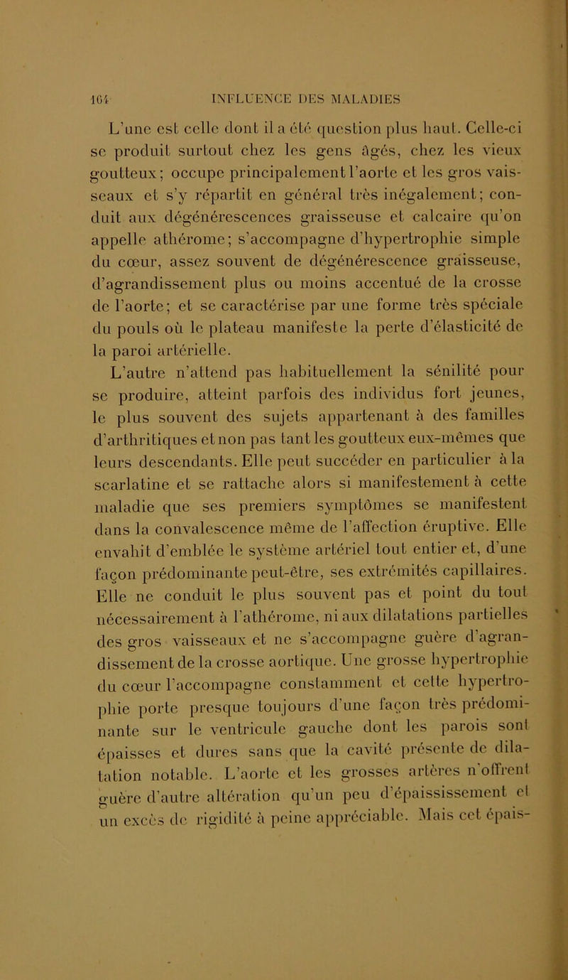 L'une est celle dont il a été question plus haut. Celle-ci se produit surtout chez les gens ôgés, chez les vieux goutteux; occupe principalement l’aorte et les gros vais- seaux et s’y répartit en général très inégalement; con- duit aux dégénérescences graisseuse et calcaire qu’on appelle athérome; s’accompagne d’hypertrophie simple du cœur, assez souvent de dégénérescence graisseuse, d’agrandissement plus ou moins accentué de la crosse de l’aorte; et se caractérise par une forme très spéciale du pouls où le plateau manifeste la perte d’élasticité de la paroi artérielle. L’autre n’attend pas habituellement la sénilité pour se produire, atteint parfois des individus fort jeunes, le plus souvent des sujets appartenant à des familles d’arthritiques et non pas tant les goutteux eux-mêmes que leurs descendants. Elle peut succéder en particulier à la scarlatine et se rattache alors si manifestement à cette maladie que ses premiers symptômes se manifestent dans la convalescence même de l’affection éruptive. Elle envahit d’emblée le système artériel tout entier et, d'une façon prédominante peut-être, ses extrémités capillaires. Elle ne conduit le plus souvent pas et point du tout nécessairement à l’athérome, ni aux dilatations partielles des gros vaisseaux et ne s’accompagne guère d agran- dissement de la crosse aortique. Une grosse hypertrophie du cœur l’accompagne constamment et celte hypertro- phie porte presque toujours d’une façon très prédomi- nante sur le ventricule gauche dont les parois soni épaisses et dures sans que la cavité présente de dila- tation notable. L’aorte et les grosses artères n offrent guère d’autre altération qu un peu d épaississement et un excès de rigidité à peine appréciable. Mais cet épais-