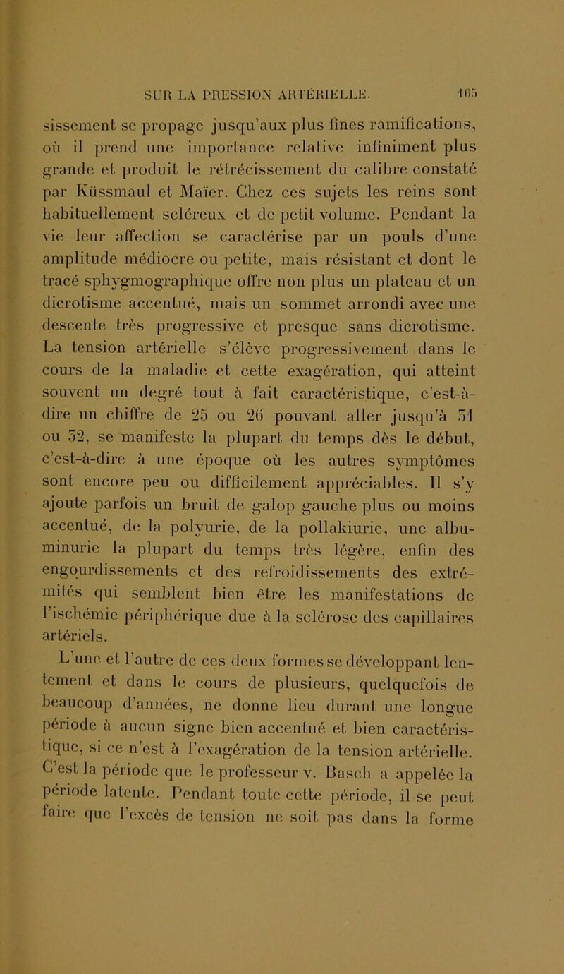 sissement se propage jusqu’aux plus fines ramifications, où il prend une importance relative infiniment plus grande et produit le rétrécissement du calibre constaté par Küssmaul et Maïer. Chez ces sujets les reins sont habituellement scléreux et de petit volume. Pendant la vie leur affection se caractérise par un pouls d’une amplitude médiocre ou petite, mais résistant et dont le tracé sphygmographiquc offre non plus un plateau et un dicrotisme accentué, mais un sommet arrondi avec une descente très progressive et presque sans dicrotisme. La tension artérielle s’élève progressivement dans le cours de la maladie et cette exagération, qui atteint souvent un degré tout à fait caractéristique, c’est-à- dire un chiffre de 25 ou 26 pouvant aller jusqu’à 51 ou 52, se manifeste la plupart du temps dès le début, c’est-à-dire à une époque où les autres symptômes sont encore peu ou difficilement appréciables. Il s’y ajoute parfois un bruit de galop gauche plus ou moins accentué, de la polyurie, de la pollakiurie, une albu- minurie la plupart du temps très légère, enfin des engourdissements et des refroidissements des extré- mités qui semblent bien être les manifestations de 1 ischémie périphérique due à la sclérose des capillaires artériels. L’une et l’autre de ces deux formes se développant len- tement et dans le cours de plusieurs, quelquefois de beaucoup d’années, ne donne lieu durant une longue . o période à aucun signe bien accentué et bien caractéris- tique, si ce n’est à l’exagération de la tension artérielle. L est la période que le professeur v. Bascli a appelée la période latente. Pendant toute cette période, il se peut faire que l’excès de tension ne soit pas dans la forme