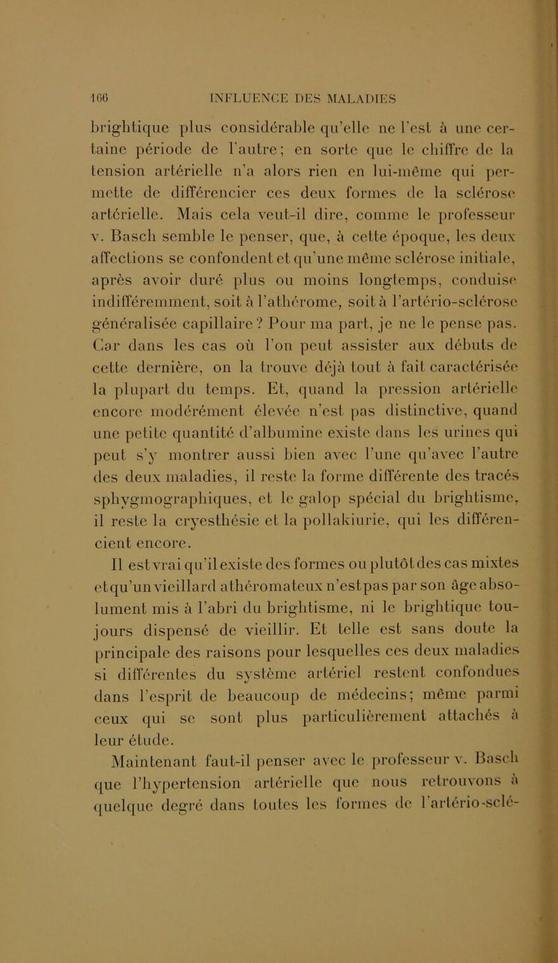 brightique plus considérable qu’elle ne l’csl à une cer- taine période de l'autre; en sorte que le chiffre de la tension artérielle n’a alors rien en lui-même qui per- mette de différencier ces deux formes de la sclérose artérielle. Mais cela veut-il dire, comme le professeur y. Basch semble le penser, que, à cette époque, les deux affections se confondent et qu’une même sclérose initiale, après avoir duré plus ou moins longtemps, conduise indifféremment, soit à l’athérome, soit à l’artério-sclérosc généralisée capillaire? Pour ma part, je ne le pense pas. Car dans les cas où l’on peut assister aux débuts de cette dernière, on la trouve déjà tout à fait caractérisée la plupart du temps. Et, quand la pression artérielle encore modérément élevée n’est pas distinctive, quand une petite quantité d’albumine existe dans les urines qui peut s’y montrer aussi bien avec l’une qu’avec l’autre des deux maladies, il reste la forme différente des tracés sphygmographiques, et le galop spécial du brightisme, il reste la cryesthésie et la pollakiurie, qui les différen- cient encore. Il est vrai qu’il existe des formes ou plutôtdes cas mixtes etqu’un vieillard athéromateux n’estpas par son âge abso- lument mis à l’abri du brightisme, ni le brightique tou- jours dispensé de vieillir. Et telle est sans doute la principale des raisons pour lesquelles ces deux maladies si différentes du système artériel restent confondues dans l’esprit de beaucoup de médecins; même parmi ceux qui se sont plus particulièrement attachés a leur étude. Maintenant faut-il penser avec le professeur v. Basch que l’hypertension artérielle que nous retrouvons a quelque degré dans toutes les formes de 1 artério-sclé-