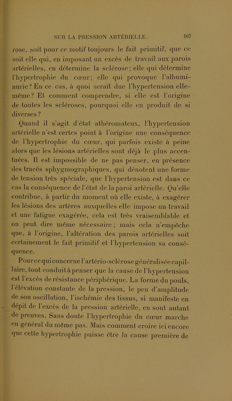 rose, ,soit pour ce motif toujours le fait primitif, que ce soit elle qui, en imposant un excès de travail aux parois artérielles, en détermine la sclérose; elle qui détermine l’hypertrophie du cœur; elle qui provoque l’albumi- nurie? En ce cas, à quoi serait due l’hypertension elle- même? Et comment comprendre, si elle est l’origine de toutes les scléroses, pourquoi elle en produit de si diverses ? Quand il s’agit d’état athéromateux, l’hypertension artérielle n’est certes point à l’origine une conséquence de l’hypertrophie du cœur, qui parfois existe à peine alors que les lésions artérielles sont déjà le plus accen- tuées. Il est impossible de ne pas penser, en présence des tracés sphygmographiques, qui dénotent une forme de tension très spéciale, que l’hypertension est dans ce cas la conséquence de l’état de la paroi artérielle. Qu’elle contribue, à partir du moment où elle existe, à exagérer les lésions des artères auxquelles elle impose un travail et une fatigue exagérée, cela est très vraisemblable et on peut dire même nécessaire ; mais cela n’empêche que, à l’origine, l’altération des parois artérielles soit certainement le fait primitif et l’hypertension sa consé- quence. Pourcequiconcerne l’artério-sclérose généralisée capil- laire, tout conduit à penser que la cause de l’hypertension est l’excès de résistance périphérique. La forme du pouls, 1 élévation constante de la pression, le peu d’amplitude de son oscillation, l’ischémie des tissus, si manifeste en dépit de l’excès de la pression artérielle, en sont autant de preuves. Sans doute l’hypertrophie du cœur marche en général du même pas. Mais comment croire ici encore que cette hypertrophie puisse être la cause première de